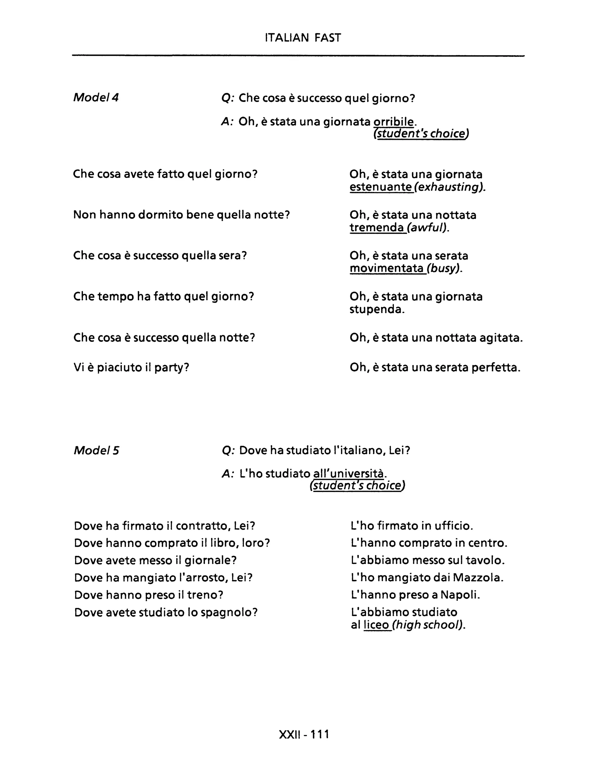 ITALiAN FAST
Mode/4 Q: Che cosa è successo quel giorno?
A: Oh, è stata una giornata orribile.
(student's choice)
Che cosa avete fatto quel giorno?
Non hanno dormito bene quella notte?
Che cosa è successo quella sera?
Che tempo ha fatto quel giorno?
Che cosa è successo quella notte?
Vi è piaciuto il party?
Oh, è stata una giornata
estenuante (exhausting).
Oh, è stata una nottata
tremenda (awful).
Oh, è stata una serata
movimentata (busy).
Oh, è stata una giornata
stupenda.
Oh, è stata una nottata agitata.
Oh, è stata una serata perfetta.
Mode/5 Q: Dove ha studiato l'italiano, Lei?
A: L'ho studiato all'università.
(student's choice)
Dove ha firmato il contratto, Lei?
Dove hanno comprato il libro, loro?
Dove avete messo il giornale?
Dove ha mangiato l'arrosto, Lei?
Dove hanno preso il treno?
Dove avete studiato lo spagnolo?
XXII-111
L'ho firmato in ufficio.
L'hanno comprato in centro.
L'abbiamo messo sul tavolo.
L'ho mangiato dai Mazzola.
L'hanno preso a Napoli.
L'abbiamo studiato
al liceo (high school).
 