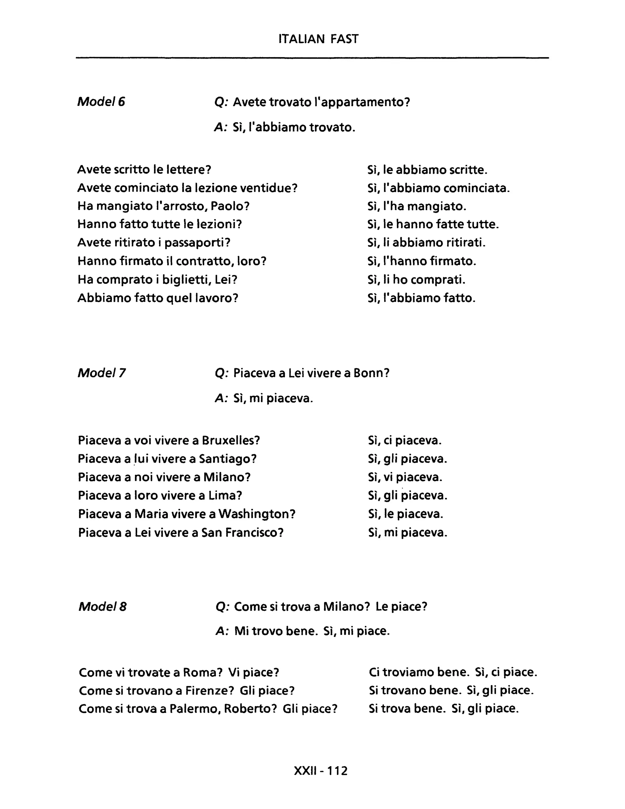 ITALIAN FAST
Mode/6 Q: Avete trovato l'appartamento?
A: Sì, l'abbiamo trovato.
Avete scritto le lettere?
Avete cominciato la lezione ventidue?
Ha mangiato l'arrosto, Paolo?
Hanno fatto tutte le lezioni?
Avete ritirato i passaporti?
Hanno firmato il contratto, loro?
Ha comprato i biglietti, Lei?
Abbiamo fatto quel lavoro?
Sì, le abbiamo scritte.
Si, l'abbiamo cominciata.
Si, l'ha mangiato.
Si, le hanno fatte tutte.
Sì, li abbiamo ritirati.
Sì, ,'hanno firmato.
Sì, li ho comprati.
Sì, l'abbiamo fatto.
Mode/7 Q: Piaceva a Lei vivere a Bonn?
A: Sì, mi piaceva.
Piaceva a voi vivere a Bruxelles?
Piaceva a .Iui vivere a Santiago?
Piaceva a noi vivere a Milano?
Piaceva a loro vivere a Lima?
Piaceva a Maria vivere a Washington?
Piaceva a Lei vivere a San Francisco?
Sì, ci piaceva.
Sì, gli piaceva.
Sì, vi piaceva.
Sì, gli piaceva.
Sì, le piaceva.
Sì, mi piaceva.
Mode/B Q: Come si trova a Milano? Le piace?
A: Mi trovo bene. Sì, mi piace.
Come vi trovate a Roma? Vi piace?
Come si trovano a Firenze? Gli piace?
Come si trova a Palermo, Roberto? Gli piace?
XXII-112
Ci troviamo bene. Sì, ci piace.
Si trovano bene. Sì, gli piace.
Si trova bene. Sì, gli piace.
 
