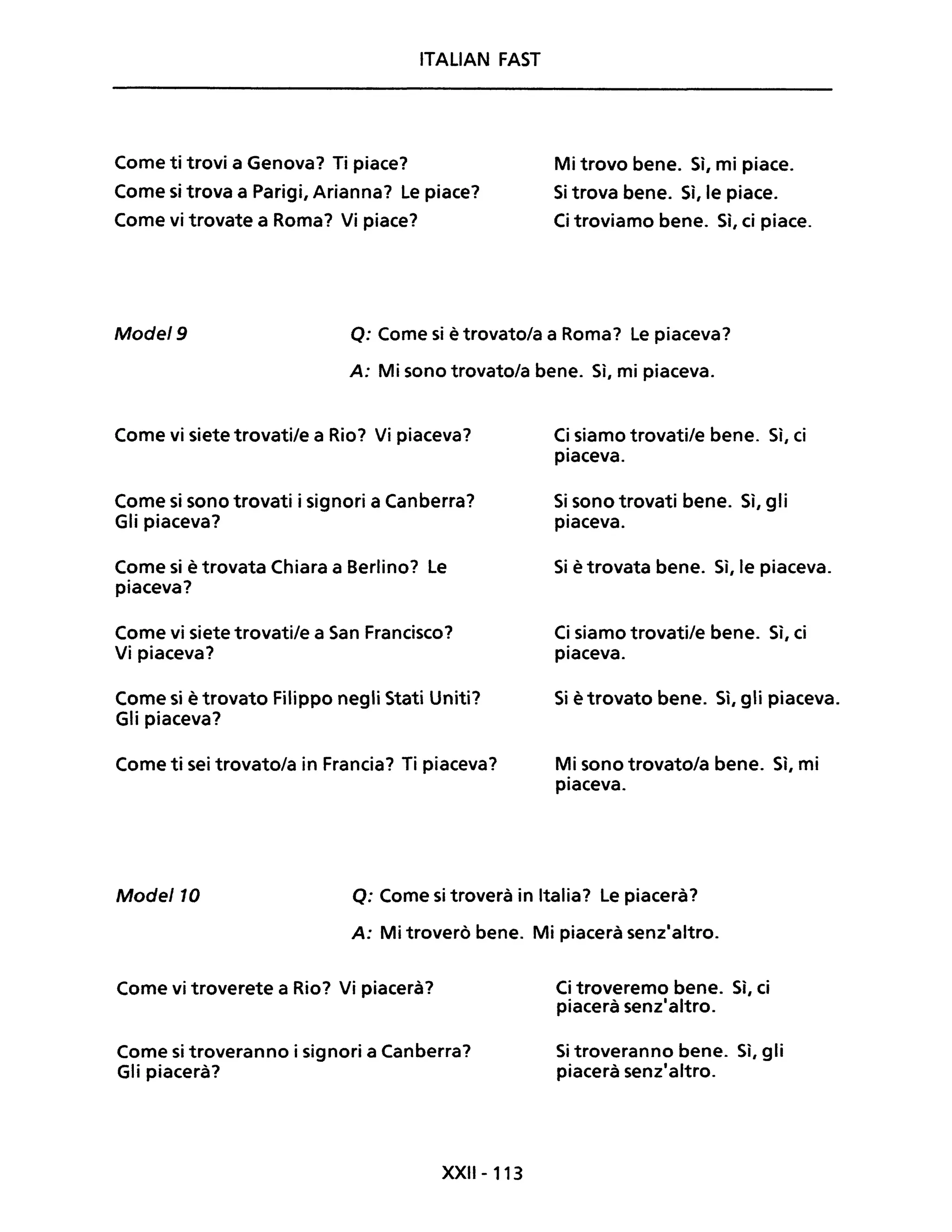 ITALIAN FAST
Come ti trovi a Genova? Ti piace?
Come si trova a Parigi, Arianna? Le piace?
Come vi trovate a Roma? Vi piace?
Mi trovo bene. Sì, mi piace.
Si trova bene. Sì, le piace.
Ci troviamo bene. Sì, ci piace.
Mode/9 Q: Come si ètrovato/a a Roma? Le piaceva?
A: Mi sono trovato/a bene. Sì, mi piaceva.
Come vi siete trovati/e a Rio? Vi piaceva?
Come si sono trovati i signori a Canberra?
Gli piaceva?
Come si è trovata Chiara a Berlino? Le
piaceva?
Come vi siete trovati/e a San Francisco?
Vi piaceva?
Come si è trovato Filippo negli Stati Uniti?
Gli piaceva?
Come ti sei trovato/a in Francia? Ti piaceva?
Ci siamo trovati/e bene. Sì, ci
piaceva.
Si sono trovati bene. Sì, gli
piaceva.
Si è trovata bene. Sì, le piaceva.
Ci siamo trovati/e bene. Sì, ci
piaceva.
Si è trovato bene. Sì, gli piaceva.
Mi sono trovato/a bene. Sì, mi
piaceva.
Mode/lO Q: Come si troverà in Italia? Le piacerà?
A: Mi troverò bene. Mi piacerà senz'altro.
Come vi troverete a Rio? Vi piacerà?
Come si troveranno i signori a Canberra?
Gli piacerà?
XXII- 113
Ci troveremo bene. Sì, ci
piacerà senz'altro.
Si troveranno bene. Sì, gli
piacerà senz'altro.
 