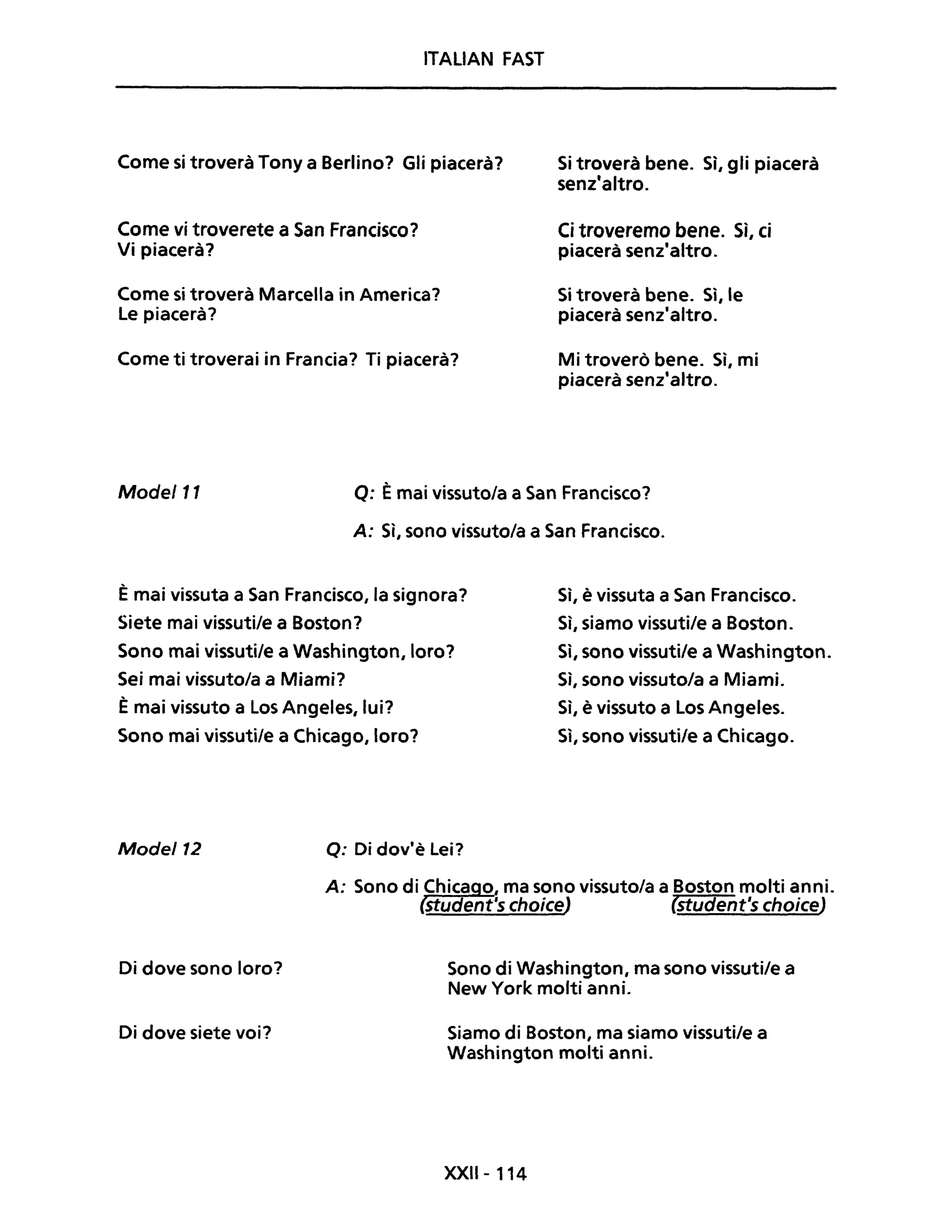 ITALIAN FAST
Come si troverà Tony a Berlino? Gli piacerà?
Come vi troverete a San Francisco?
Vi piacerà?
Come si troverà Marcella in America?
Le piacerà?
Come ti troverai in Francia? Ti piacerà?
Si troverà bene. Sì, gli piacerà
senz'altro.
Ci troveremo bene. Sì, ci
piacerà senz'altro.
Si troverà bene. Sì, le
piacerà senz'altro.
Mi troverò bene. Sì, mi
piacerà senz'altro.
Mode/11 Q: Èmai vissuto/a a San Francisco?
A: Sì, sono vissuto/a a San Francisco.
È mai vissuta a San Francisco, la signora?
Siete mai vissuti/e a Boston?
Sono mai vissuti/e a Washington, loro?
Sei mai vissuto/a a Miami?
È mai vissuto a Los Angeles, lui?
Sono mai vissuti/e a Chicago, loro?
Mode/12 Q: Di dov'è Lei?
Sì, è vissuta a San Francisco.
Sì, siamo vissuti/e a Boston.
Sì, sono vissuti/e a Washington.
Sì, sono vissuto/a a Miami.
Sì, è vissuto a Los Angeles.
Sì, sono vissuti/e a Chicago.
A: Sono di Chica o, ma sono vissuto/a a Boston molti anni.
Student's choiceJ (student's choiceJ
Di dove sono loro?
Di dove siete voi?
Sono di Washington, ma sono vissuti/e a
New York molti anni.
Siamo di Boston, ma siamo vissuti/e a
Washington molti anni.
XXII- 114
 
