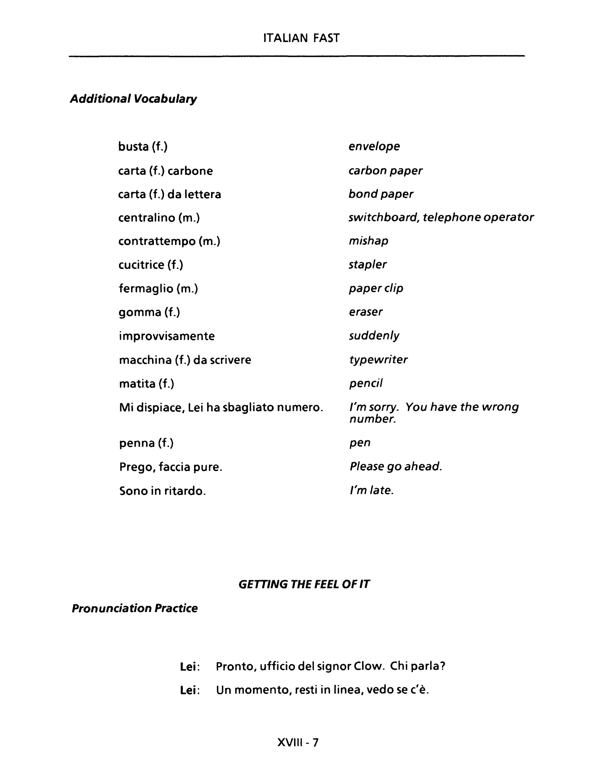 Additional Vocabulary
busta (f.)
carta (f.) carbone
carta (f.) da lettera
centralino (m.)
contrattempo (m.)
cucitrice (f.)
fermaglio (m.)
gomma (f.)
improvvisamente
macchina (f.) da scrivere
matita (f.)
ITALIAN FAST
Mi dispiace, Lei ha sbagliato numero.
penna (f.)
Prego, faccia pure.
Sono in ritardo.
envelope
earbon paper
bond paper
switehboard, telephone operator
mishap
stapler
paperelip
eraser
suddenly
typewriter
peneil
l'm sorry. You have the wrong
number.
pen
Please go ahead.
l'm late.
GETTING THE FEEL OF IT
Pronunciation Practice
Lei: Pronto, ufficio del signor Clow. Chi parla?
Lei: Un momento, resti in linea, vedo se c'è.
XVIII - 7
 