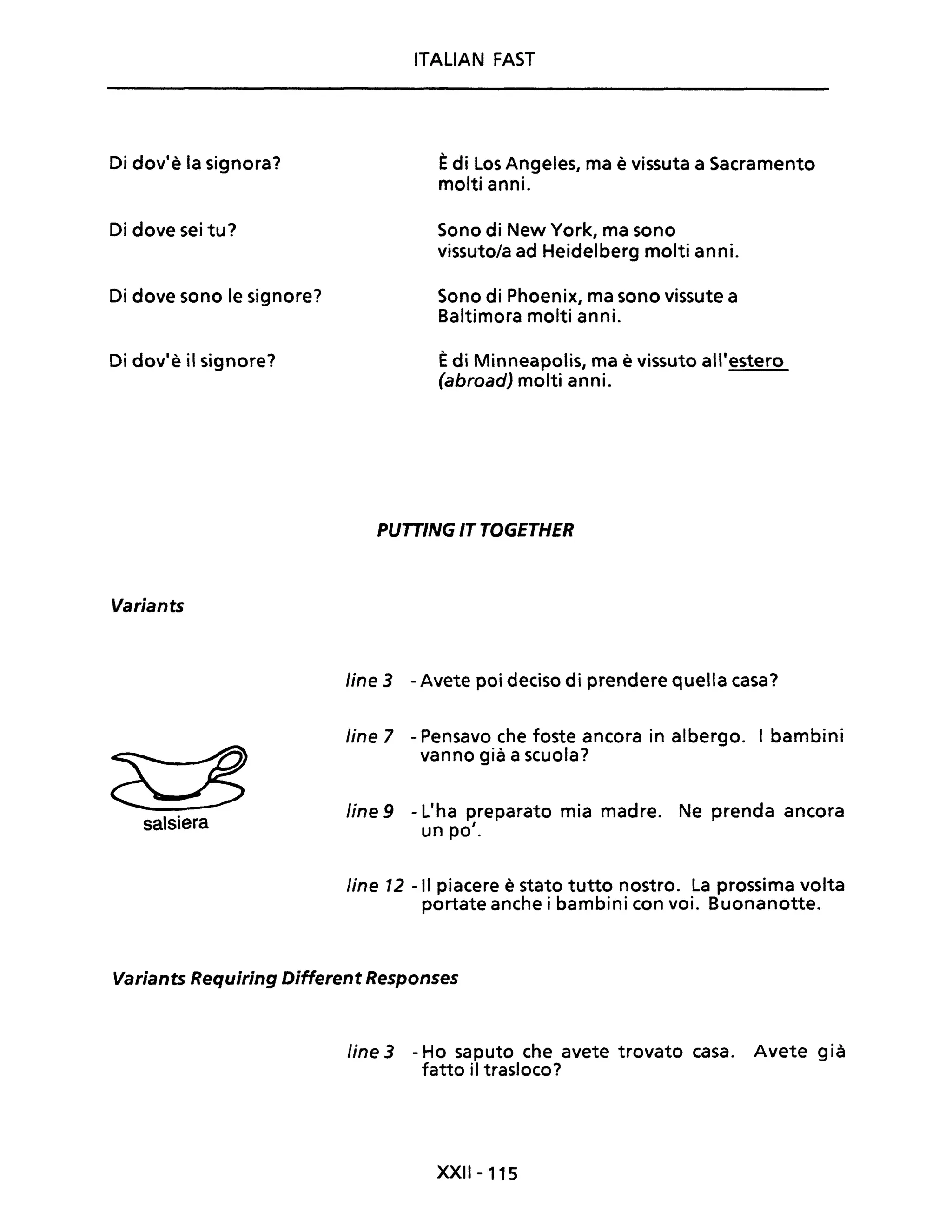 Di dov'è la signora?
Di dove sei tu?
Di dove sono le signore?
Di dov'è il signore?
Variants
salsiera
ITALIAN FAST
Èdi Los Angeles, ma è vissuta a Sacramento
molti anni.
Sono di New York, ma sono
vissuto/a ad Heidelberg molti anni.
Sono di Phoenix, ma sono vissute a
Baltimora molti anni.
Èdi Minneapolis, ma è vissuto all'estero
(abroadJ molti anni.
PUTTING IT TOGETHER
line 3 -Avete poi deciso di prendere quella casa?
line 7 - Pensavo che foste ancora in albergo. I bambini
vanno già a scuola?
fine 9 - L'ha preparato mia madre. Ne prenda ancora
un po'.
fine 12 -II piacere è stato tutto nostro. La prossima volta
portate anche i bambini con voi. Buonanotte.
Variants Requiring Different Responses
fine 3 - Ho saputo che avete trovato casa. Avete già
fatto iI trasloco?
XXII- 115
 