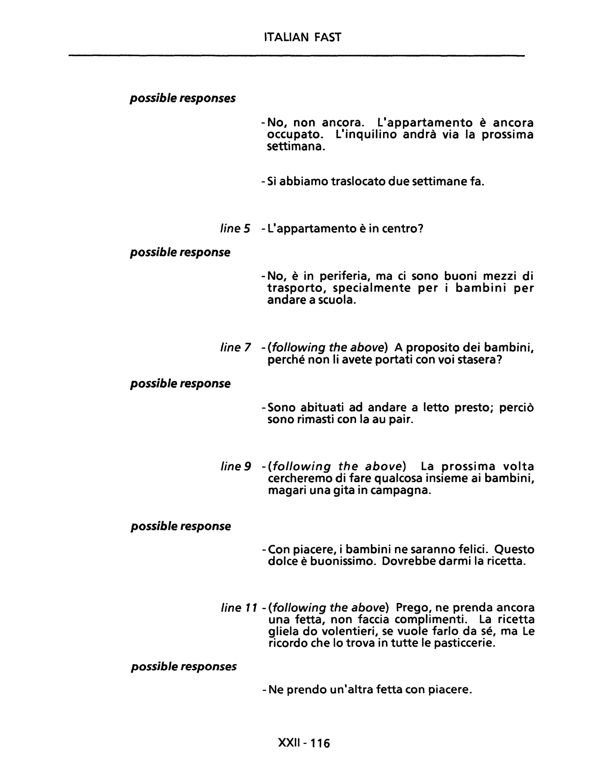possible responses
ITALIAN FAST
- No, non ancora. L'appartamento è ancora
occupato. L'inquilino andrà via la prossima
settimana.
- Sì abbiamo traslocato due settimane fa.
line 5 - L'appartamento è in centro?
possible response
- No, è in periferia, ma ci sono buoni mezzi di
trasporto, specialmente per i bambini per
andare a scuola.
line 7 - (following the above) A proposito dei bambini,
perché non li avete portati con voi stasera?
possible response
- Sono abituati ad andare a letto presto; perciò
sono rimasti con la au pair.
fine 9 - (following the above) La prossima volta
cercheremo di fare qualcosa insieme ai bambini,
magari una gita in campagna.
possible response
-Con piacere, i bambini ne saranno felici. Questo
dolce è buonissimo. Dovrebbe darmi la ricetta.
fine 11 - (following the above) Prego, ne prenda ancora
una fetta, non faccia complimenti. La ricetta
gliela do volentieri, se vuole farlo da sé, ma Le
ricordo che lo trova in tutte le pasticcerie.
possible responses
- Ne prendo un'altra fetta con piacere.
XXII-116
 