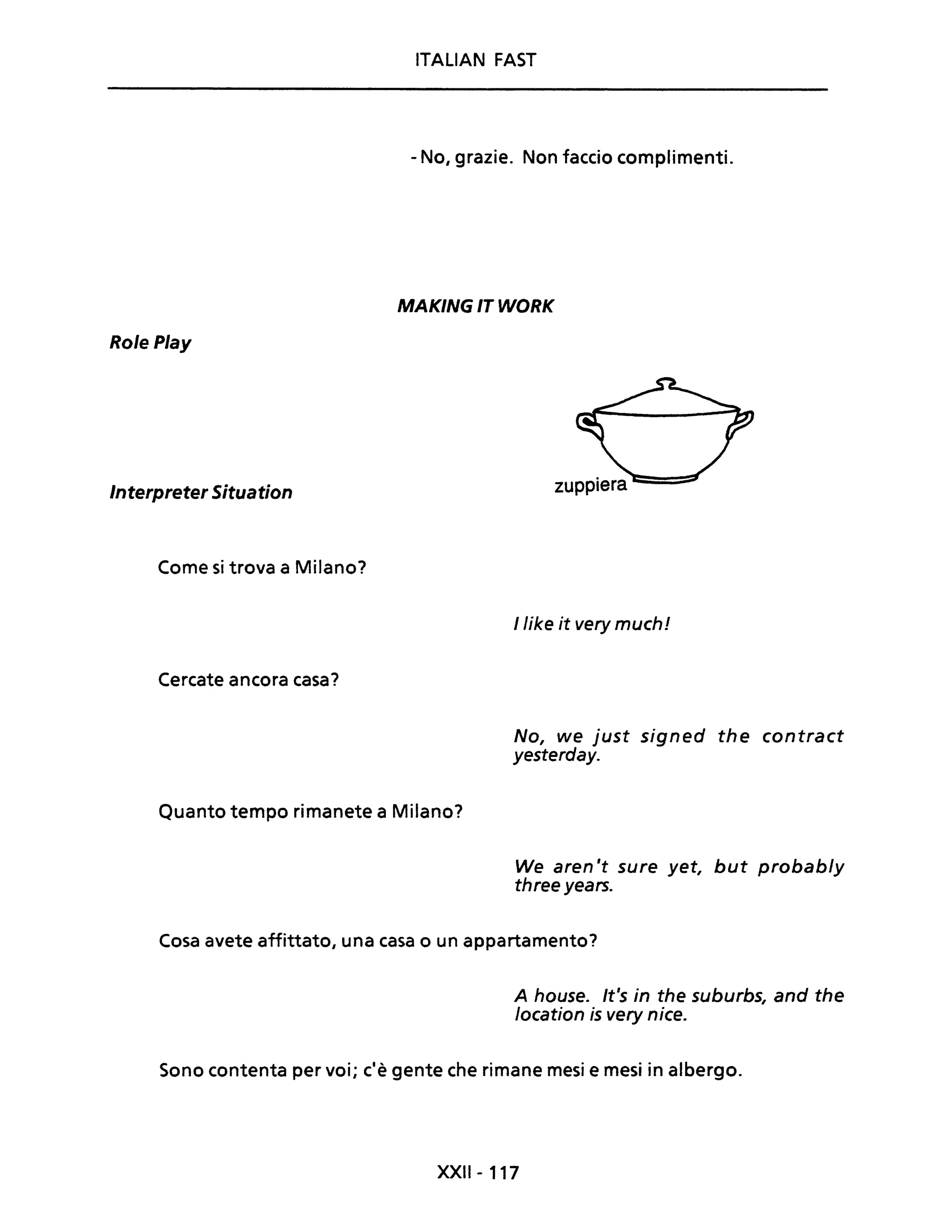 Role Play
Interpreter Situation
Come si trova a Milano?
Cercate ancora casa?
ITALIAN FAST
- No, grazie. Non faccio complimenti.
MAKING IT WORK
llike it very muchI
No, we just signed the contract
yesterday.
Quanto tempo rimanete a Milano?
We aren 't sure yet, but probab/y
three years.
Cosa avete affittato, una casa o un appartamento?
A house. It's in the suburbs, and the
location is very nice.
Sono contenta per voi; c'è gente che rimane mesi e mesi in albergo.
XXII - 117
 