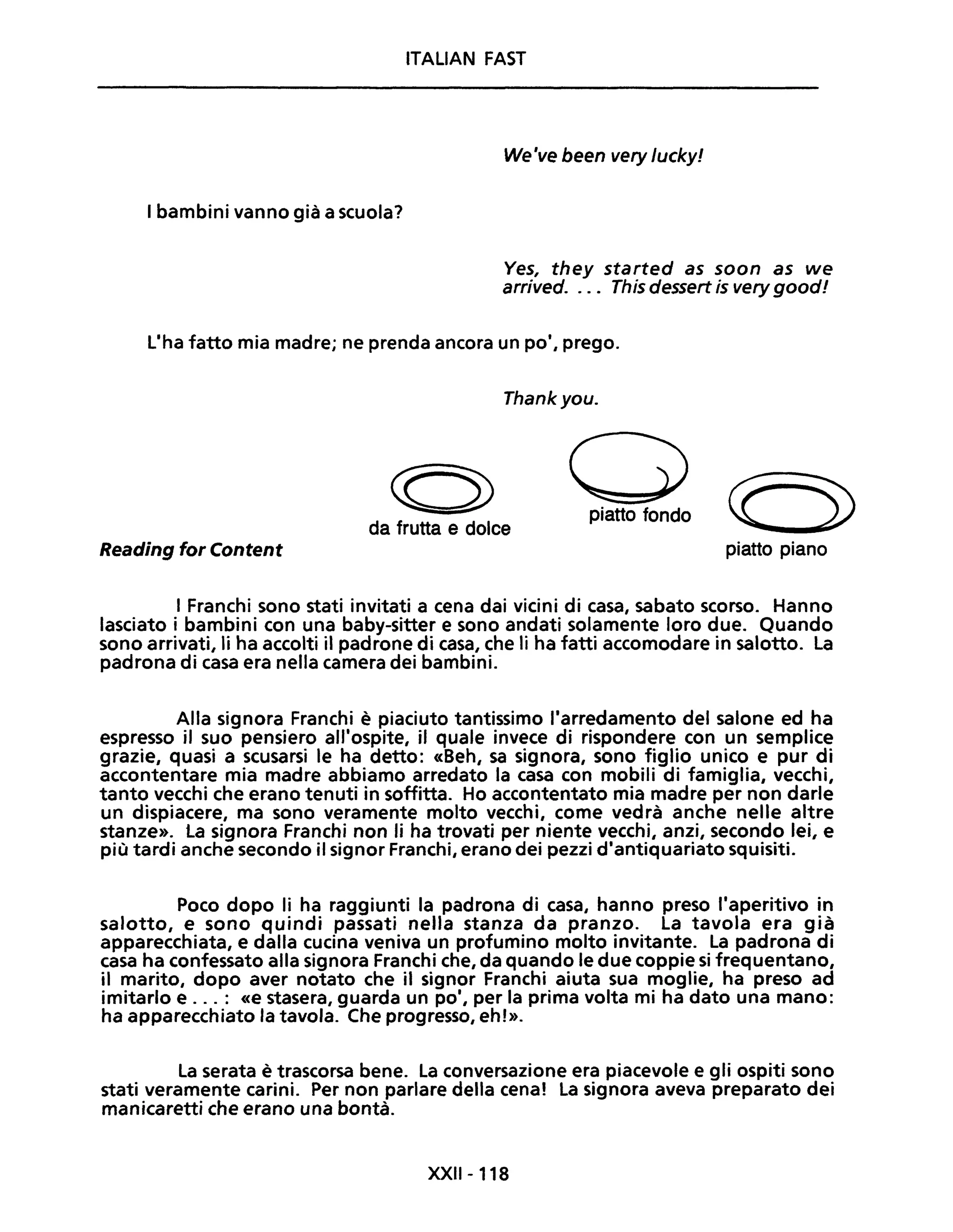 ITALIAN FAST
We've been very lucky!
I bambini vanno già a scuola?
Ves, they started as soon as we
arrived. ... This dessert is very goodl
L'ha fatto mia madre; ne prenda ancora un po', prego.
Thankyou.
((5)
da frutta e dolce
opiatto fondo
Reading for Content piatto piano
I Franchi sono stati invitati a cena dai vicini di casa, sabato scorso. Hanno
lasciato i bambini con una baby-sitter e sono andati solamente loro due. Quando
sono arrivati, li ha accolti il padrone di casa, che li ha fatti accomodare in salotto. La
padrona di casa era nella camera dei bambini.
Alla signora Franchi è piaciuto tantissimo l'arredamento del salone ed ha
espresso il suo pensiero all'ospite, il quale invece di rispondere con un semplice
grazie, quasi a scusarsi le ha detto: «Beh, sa signora, sono figlio unico e pur di
accontentare mia madre abbiamo arredato la casa con mobili di famiglia, vecchi,
tanto vecchi che erano tenuti in soffitta. Ho accontentato mia madre per non darle
un dispiacere, ma sono veramente molto vecchi, come vedrà anche nelle altre
stanze». la signora Franchi non li ha trovati per niente vecchi, anzi, secondo lei, e
più tardi anche secondo il signor Franchi, erano dei pezzi d'antiquariato squisiti.
Poco dopo li ha raggiunti la padrona di casa, hanno preso l'aperitivo in
salotto, e sono quindi passati nella stanza da pranzo. La tavola era già
apparecchiata, e dalla cucina veniva un profumino molto invitante. La padrona di
casa ha confessato alla signora Franchi che, da quando le due coppie si frequentano,
il marito, dopo aver notato che il signor Franchi aiuta sua moglie, ha preso ad
imitarlo e ... : «e stasera, guarda un po', per la prima volta mi ha dato una mano:
ha apparecchiato la tavola. Che progresso, eh!».
La serata è trascorsa bene. La conversazione era piacevole e gli ospiti sono
stati veramente carini. Per non parlare della cena! La signora aveva preparato dei
manicaretti che erano una bontà.
XXII-118
 