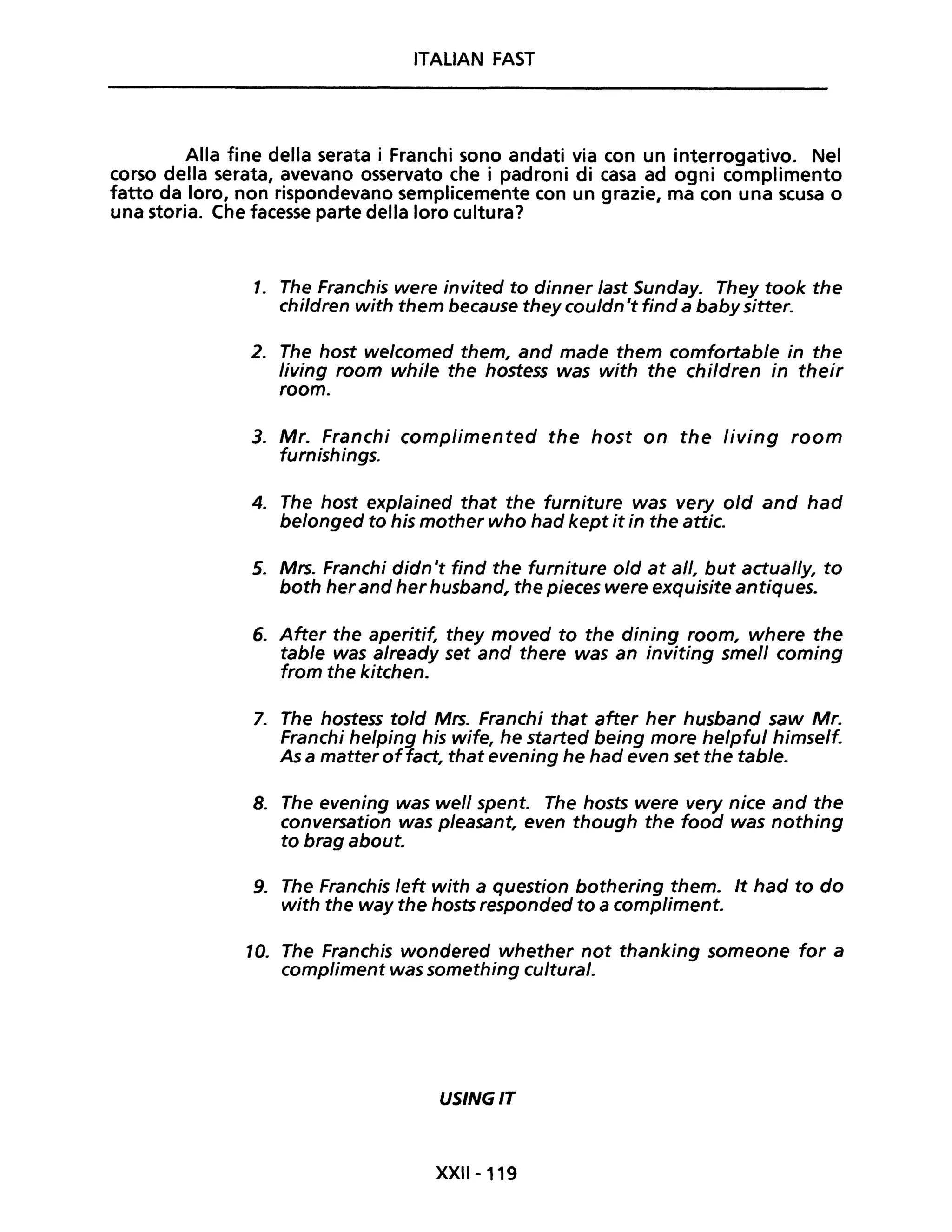 ITALIAN FAST
Alla fine della serata i Franchi sono andati via con un interrogativo. Nel
corso della serata, avevano osservato che i p'adroni di casa ad ogni complimento
fatto da loro, non rispondevano semplicemente con un grazie, ma con una scusa o
una storia. Che facesse parte della loro cultura?
1. The Franchis were invited to dinner last Sunday. They took the
children with them because they couldn 't find a babysitter.
2. The host welcomed them, and made them comfortable in the
/iving room while the hostess was with the children in their
room.
3. Mr. Franchi complimented the host on the living room
furnishings.
4. The host explained that the furniture was very old and had
belonged to his mother who had kept it in the attico
5. Mrs. Franchi didn 't find the furniture old at all, but actual/y, to
both herand her husband, the pieces were exquisite antiques.
6. After the aperitif, they moved to the dining room, where the
table was already set and there was an inviting smell coming
from the kitchen.
7. The hostess told Mrs. Franchi that after her husband saw Mr.
Franchi helping his wife, he started being more helpful himself.
As a matter offact, that evening he had even set the table.
8. The evening was well spento The hosts were very nice and the
conversation was pleasant, even though the food was nothing
to brag about.
9. The Franchis left with a question bothering them. It had to do
with the way the hosts responded to a compliment.
10. The Franchis wondered whether not thanking someone for a
compliment was something cultural.
USINGIT
XXII-119
 