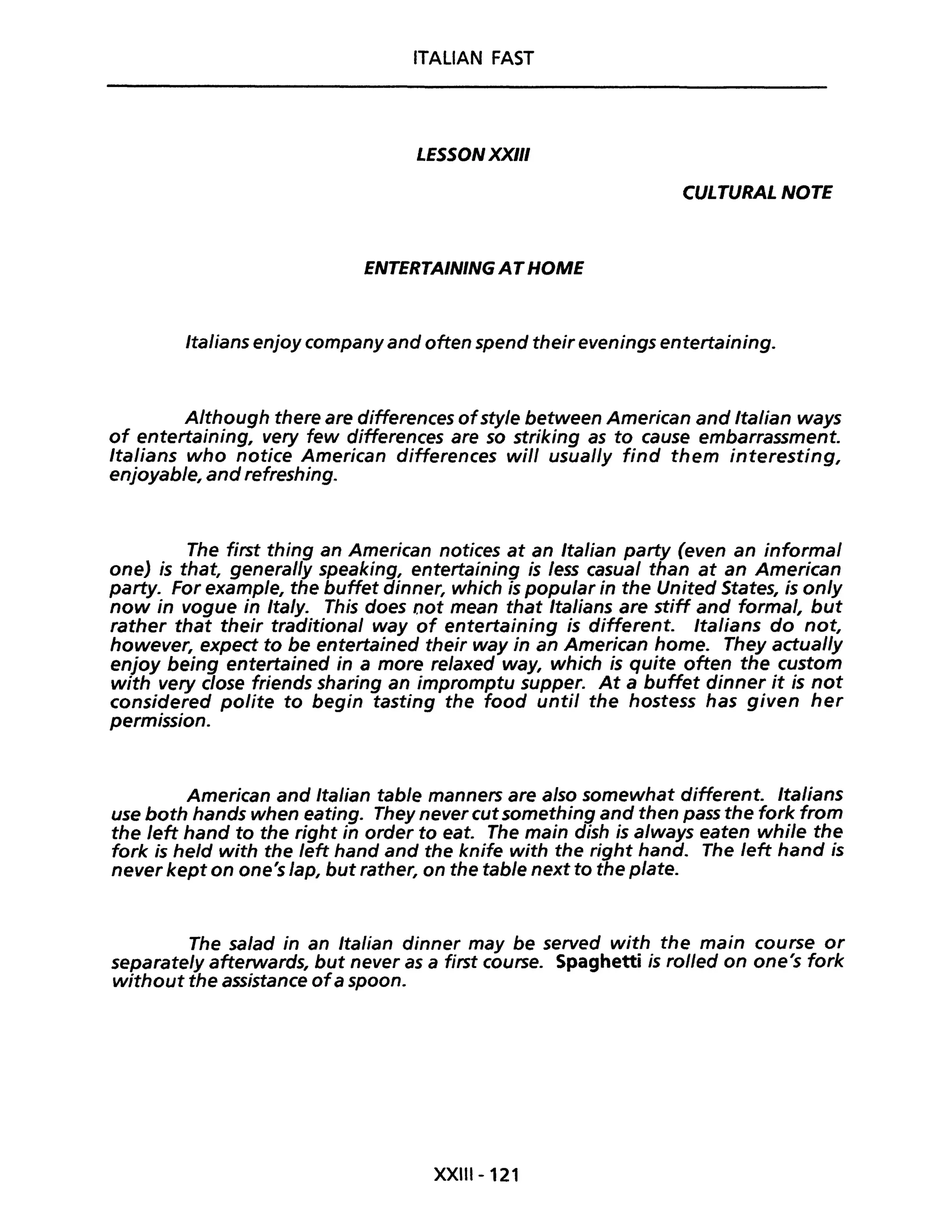 ITALIAN FAST
LESSON XXIII
CULTURAL NOTE
ENTERTAINING ATHOME
Italians enjoy company and often spend their evenings entertaining.
Although there are differences ofstyle between American and Italian ways
of entertaining, very few differences are so striking as to cause embarrassment.
Italians who notice American differences will usual/y find them interesting,
enjoyable, and refreshing.
The first thing an American notices at an Italian party (even an informai
one) is that, general/y speaking, entertaining is less casual than at an American
party. For example, the buffet dinner, which is popular in the United States, is only
now in vogue in Ita/y. This does oot mean that Italians are stiff and formai, but
rather that their traditional way of entertaining is differente Italians do not,
however, expect to be entertained their way in an American home. They actual/y
enjoy being entertained in a more relaxed way, which is quite often the custom
with very close friends sharing an impromptu supper. At a buffet dinner it is not
considered polite to begin tasting the food unti! the hostess has given her
permission.
American and Italian table manners are also somewhat differente Italians
use both hands when eating. They never cutsomething and then pass the fork from
the left hand to the right in order to eat. The main dish is a/ways eaten while the
fork is held with the left hand and the knife with the right hand. The left hand is
never kept on one's lap, but rather, on the table next to the plate.
The salad in an Italian dinner may be served with the main course or
separatelyafterwards, but never as a first course. Spaghetti is rol/ed on one's fork
without the assistance ofa spoon.
XXIII-121
 