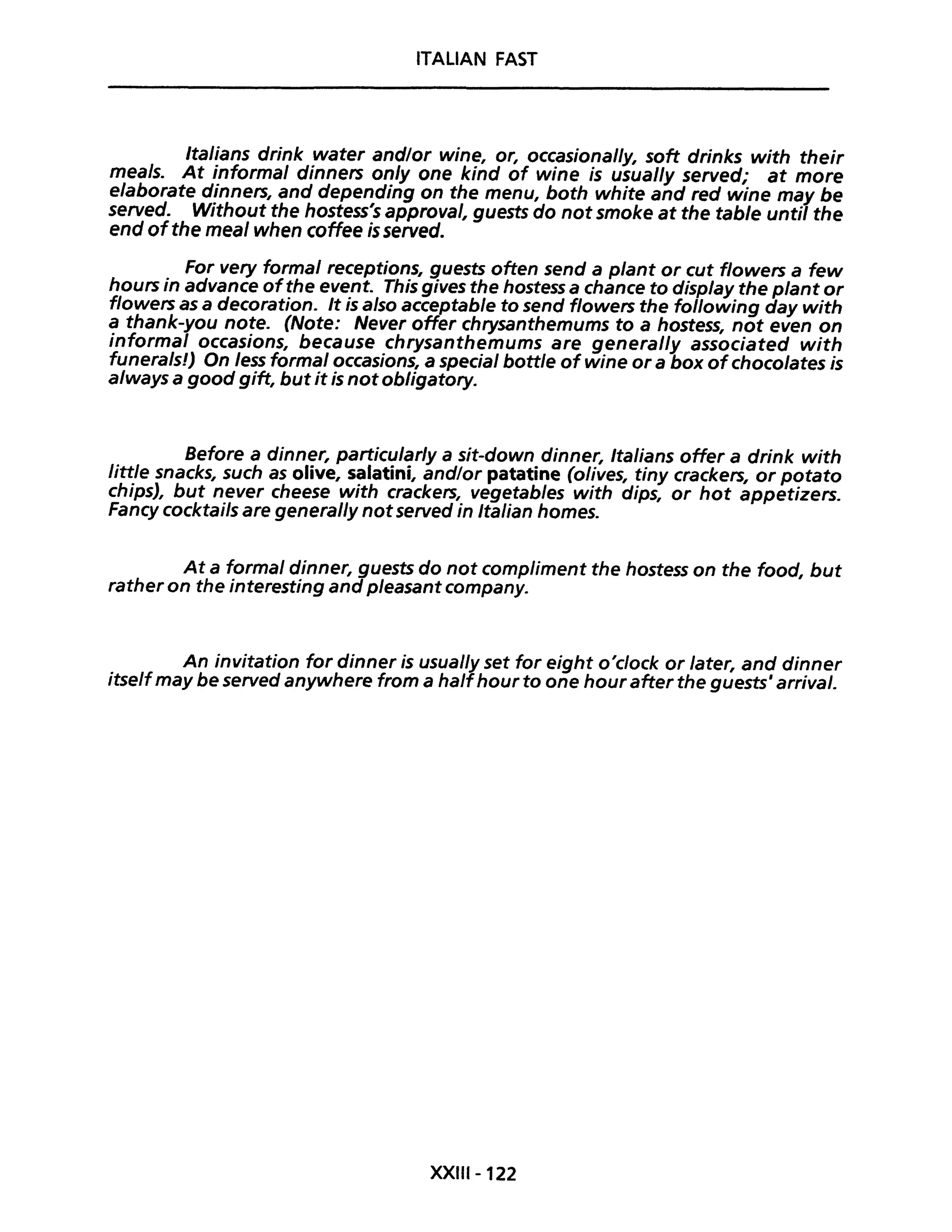 ITALIAN FAST
Italians drink water and/or wine, or, occasional/y, soft drinks with their
meals. At informai dinners on/y one kind of wine is usual/y served; at more
elaborate dinners, and depending on the menu, both white and red wine may be
served. Without the hostess's approvai, guests do not smoke at the table until the
end ofthe meal when coffee is served.
For very formai receptions, guests often send a plant or cut flowers a few
hours in advance ofthe event. This gives the hostess a chance to display the plant or
flowers as a decoration. It is also acceptable to send flowers the following day with
a thank-you note. (Note: Never offer chrysanthemums to a hostess, not even on
informai occasions, because chrysanthemums are general/y associated with
funerals!) On less formai occasions, a special bottle ofwine or a box ofchocolates is
a/ways a good gift, but it is not obligatory.
Before a dinner, particu/ar/y a sit-down dinner, Italians offer a drink with
little snacks, such as olive, salatini, and/or patatine (olives, tiny crackers, or potato
chips), but never cheese with crackers, vegetables with dips, or hot appetizers.
Fancy cocktails are general/y notserved in Italian homes.
At a formaI dinner, guests do not compliment the hostess on the food, but
rather on the interesting and pleasant company.
An invitation for dinner is usual/y set for eight o'clock or later, and dinner
itselfmay be served anywhere from a halfhour to one hourafter the guests' arrivai.
XXIII-122
 