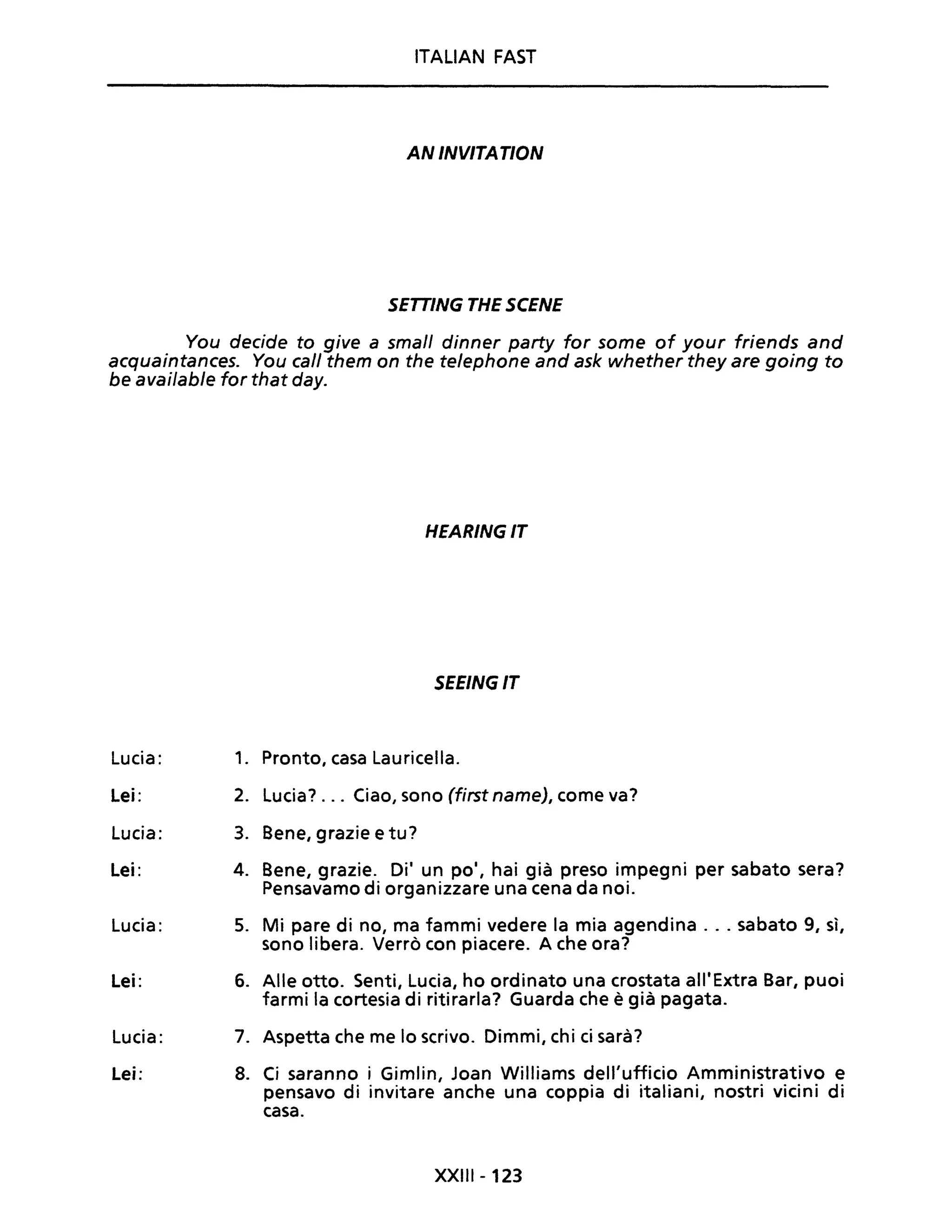 ITALIAN FAST
AN INVITATION
SETTING THE SCENE
You decide to give a small dinner party for some of your friends and
acquaintances. You cali them on the telephone and ask whether they are going to
be available for that day.
Lucia:
Lei:
Lucia:
Lei:
Lucia:
Lei:
Lucia:
Lei:
HEARINGIT
SEEING IT
1. Pronto, casa Lauricella.
2. Lucia? .. Ciao, sono (first name), come va?
3. Bene, grazie e tu?
4. Bene, grazie. Di' un po', hai già preso impegni per sabato sera?
Pensavamo di organizzare una cena da noi.
5. Mi pare di no, ma fammi vedere la mia agendina ... sabato 9, sì,
sono libera. Verrò con piacere. A che ora?
6. Alle otto. Senti, Lucia, ho ordinato una crostata all'Extra Bar, puoi
farmi la cortesia di ritirarla? Guarda che è già pagata.
7. Aspetta che me lo scrivo. Dimmi, chi ci sarà?
8. Ci saranno i Gimlin, Joan Williams dell'ufficio Amministrativo e
pensavo di invitare anche una coppia di italiani, nostri vicini di
casa.
XXIII - 123
 