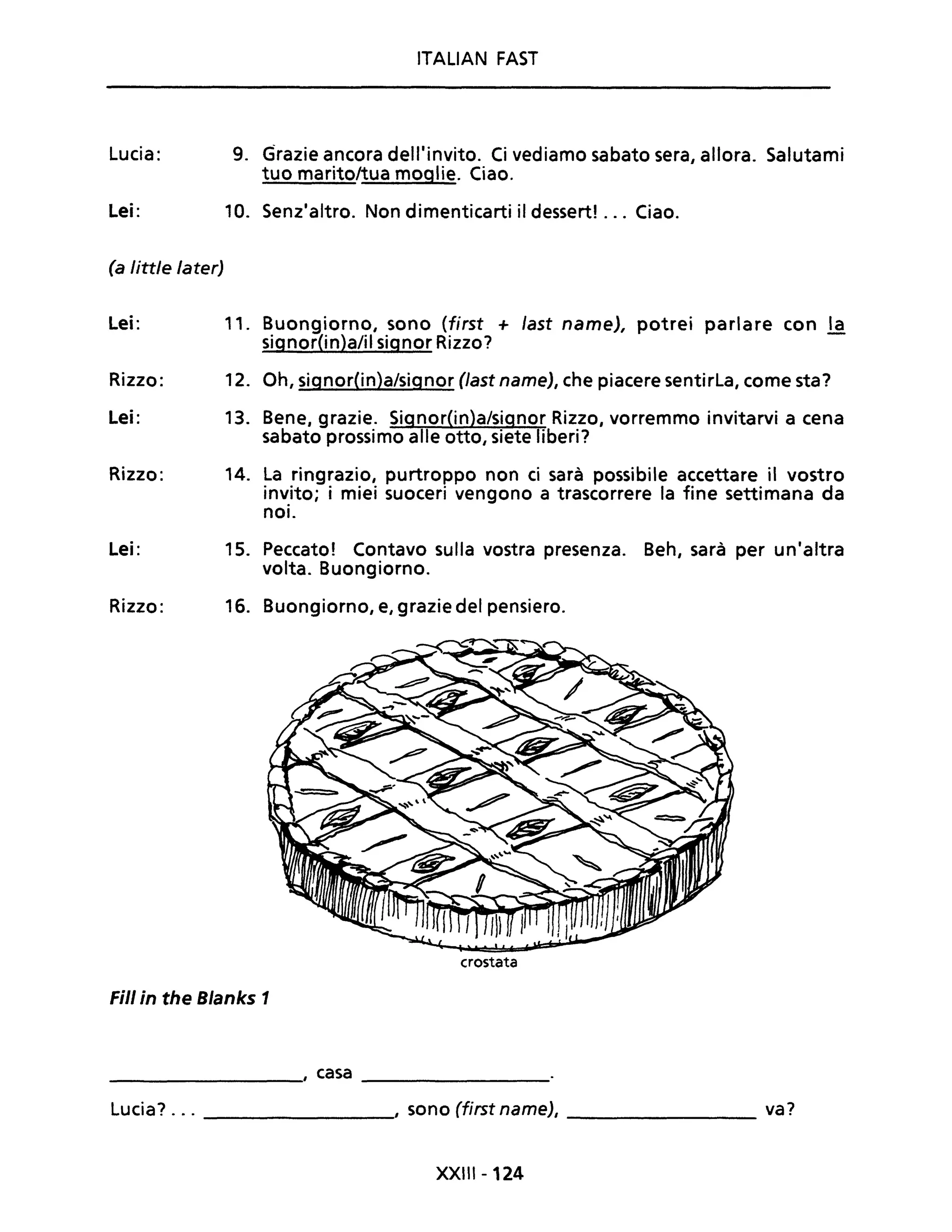 Lucia:
Lei:
(a little later)
Lei:
Rizzo:
Lei:
Rizzo:
Lei:
Rizzo:
9.
10.
11.
12.
13.
14.
ITALIAN FAST
<lrazie ancora delliinvito. Ci vediamo sabato sera, allora. Salutami
tuo marito/tua moglie. Ciao.
Senzlaltro. Non dimenticarti il dessert! ... Ciao.
Buongiorno, sono (first + last name), potrei parlare con ~
signor(in)a/il signor Rizzo?
Oh, signorOn)a/signor (last name), che piacere sentirLa, come sta?
Bene, grazie. Signor(in)a/signor Rizzo, vorremmo invitarvi a cena
sabato prossimo alle otto, siete liberi?
La ringrazio, purtroppo non ci sarà possibile accettare il vostro
invito; i miei suoceri vengono a trascorrere la fine settimana da
noi.
15. Peccato! Contavo sulla vostra presenza. Beh, sarà per unialtra
volta. Buongiorno.
16. Buongiorno, e, grazie del pensiero.
crostata
Fili in the Blanks 1
________, casa ________
Lucia? ... ________, sono (first name), ________ va?
XXIII -124
 