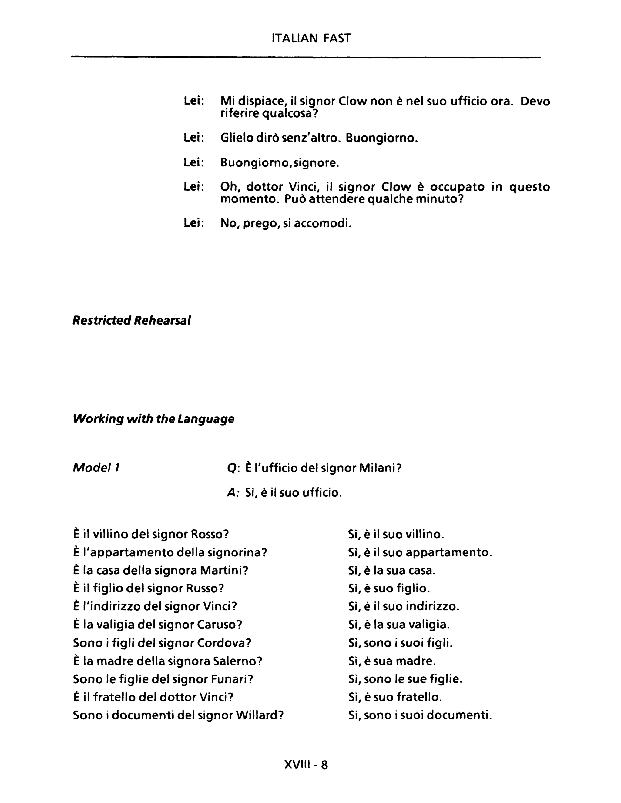 ITALIAN FAST
Lei: Mi dispiace, il signor Clow non è nel suo ufficio ora. Devo
riferire qualcosa?
Lei: Glielo dirò senz'altro. Buongiorno.
Lei: Buongiorno,signore.
Lei: Oh, dottor Vinci, il signor Clow è occupato in questo
momento. Può attendere qualche minuto?
Lei: No, prego, si accomodi.
Restricted Rehearsal
Working with the Language
Mode/1 o: Èl'ufficio del signor Milani?
A: Sì, è il suo ufficio.
È il villino del signor Rosso?
È l'appartamento della signorina?
È la casa della signora Martini?
È il figlio del signor Russo?
È l'indirizzo del signor Vinci?
È la valigia del signor Caruso?
Sono i figli del signor Cordova?
È la madre della signora Salerno?
Sono le figlie del signor Funari?
È il fratello del dottor Vinci?
Sono i documenti del signor Willard?
XVIII- 8
Sì, è il suo villino.
Sì, è il suo appartamento.
Sì, è la sua casa.
Sì, è suo figlio.
Sì, è il suo indirizzo.
Sì, è la sua valigia.
Sì, sono i suoi figli.
Sì, è sua madre.
Sì, sono le sue figlie.
Sì, è suo fratello.
Sì, sono i suoi documenti.
 