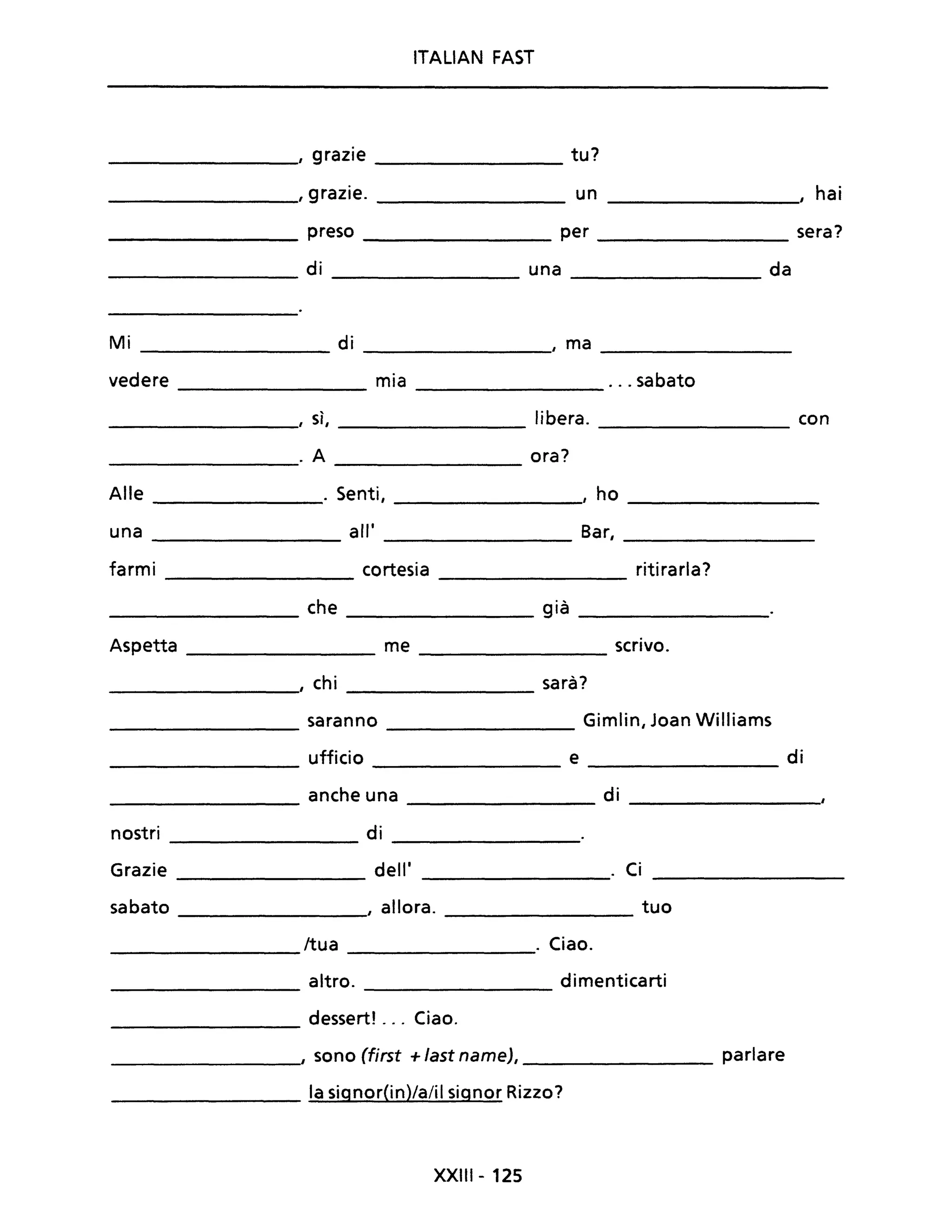 ITALIAN FAST
_________, grazie ________ tu?
_________, grazie. un _________, hai
_________ preso per sera?
_________ di una _________ da
Mi d'l_________ _________, ma _________
vedere mia ... sabato
--------- -----------
, sì, libera. con
--------- --------- ---------
. A ora?
------------ --------------
Alle ________. Senti, ________, ho _________
una all' Bar, _________
farmi cortesia ritirarla?-----------
_________ che ________ già _________
Aspetta me scrivo.
---------- ------------
_________., chi _________ sarà?
--------- saranno Gimlin, Joan Williams
ufficio e di
--------- ---------
anche una di
--------- --------- ----------
nostri di
------------ ---------
Grazie dell' ________. Ci _________
sabato , allora. ___________ tuo
/tua . Ciao.
---------
altro. dimenticarti
---------
_________ dessert! ... Ciao.
___________, sono (first + fast name), parlare
_________ la signorOn)/a/il signor Rizzo?
XXIII - 125
 