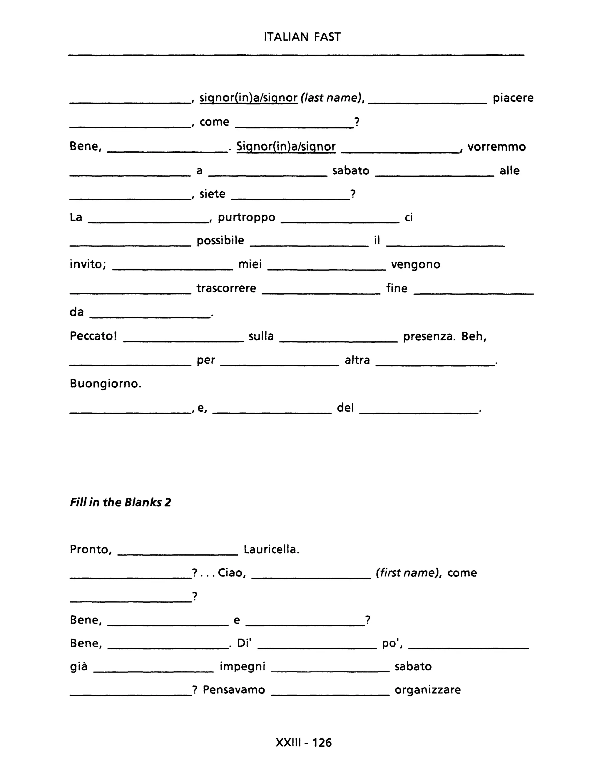 ITALIAN FAST
________, signorOn)a/signor (last name), _________ piacere
,rome ?
------------ -----------
Bene, ________. Signor{in)a/signor ________" vorremmo
_________ a _________ sabato _________ alle
, siete ?
La , purtroppo ci
possibile il
invito; miei vengono
trascorrere fine
da
Peccato! sulla presenza. Beh,
per altra
Buongiorno.
, e, del
Fili in the Blanks 2
Pronto, Lauricella.
? .. Ciao, (first name), come
?
Bene, e ?
Bene, D·'. I po',
già impegni sabato
? Pensavamo organizzare
XXIII - 126
 
