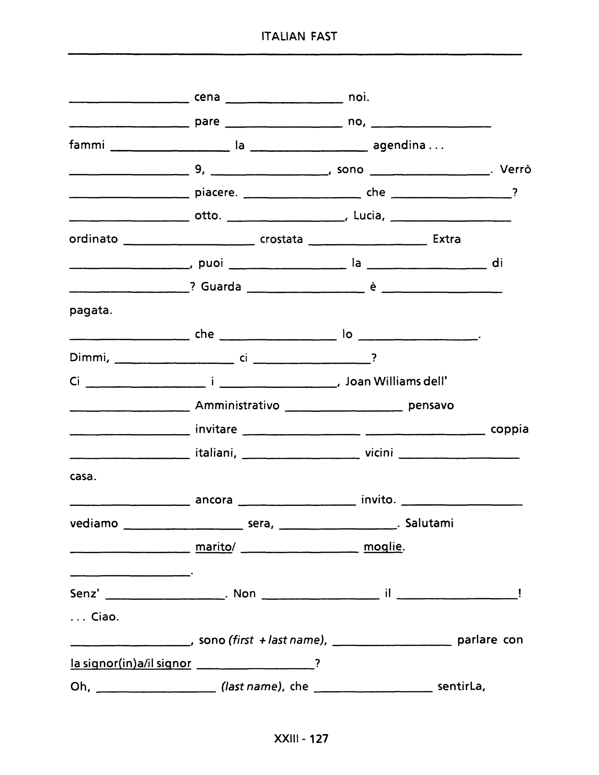 ITALIAN FAST
cena noi.
pare no,
fammi la agendina ...
9, , sono . Verrò
-----------------
piacere. che 7
-----------------
otto. , Lucia,
ordinato crostata Extra
I puoi la di
-----------------
7 Guarda è
pagata.
che lo
------------ -----------------
Dimmi, ci 7
---------------
Ci __________, Joan Williams dell'
Amministrativo ___________ pensavo
invitare __________________________ coppia
italiani, vicini
------------- -----------------
casa.
ancora invito.
---------------- ----------------
vediamo sera, . Salutami
----------------
maritaI ______________ moglie.
Senz' . Non il
---------------- --------------- -----------------
... Ciao.
_______________, sono (first +last name), _______________ parlare con
la signor(in)a/il signor ____________7
Oh, __________ (Jast name), che ________________ sentirLa,
XXIII - 127
 