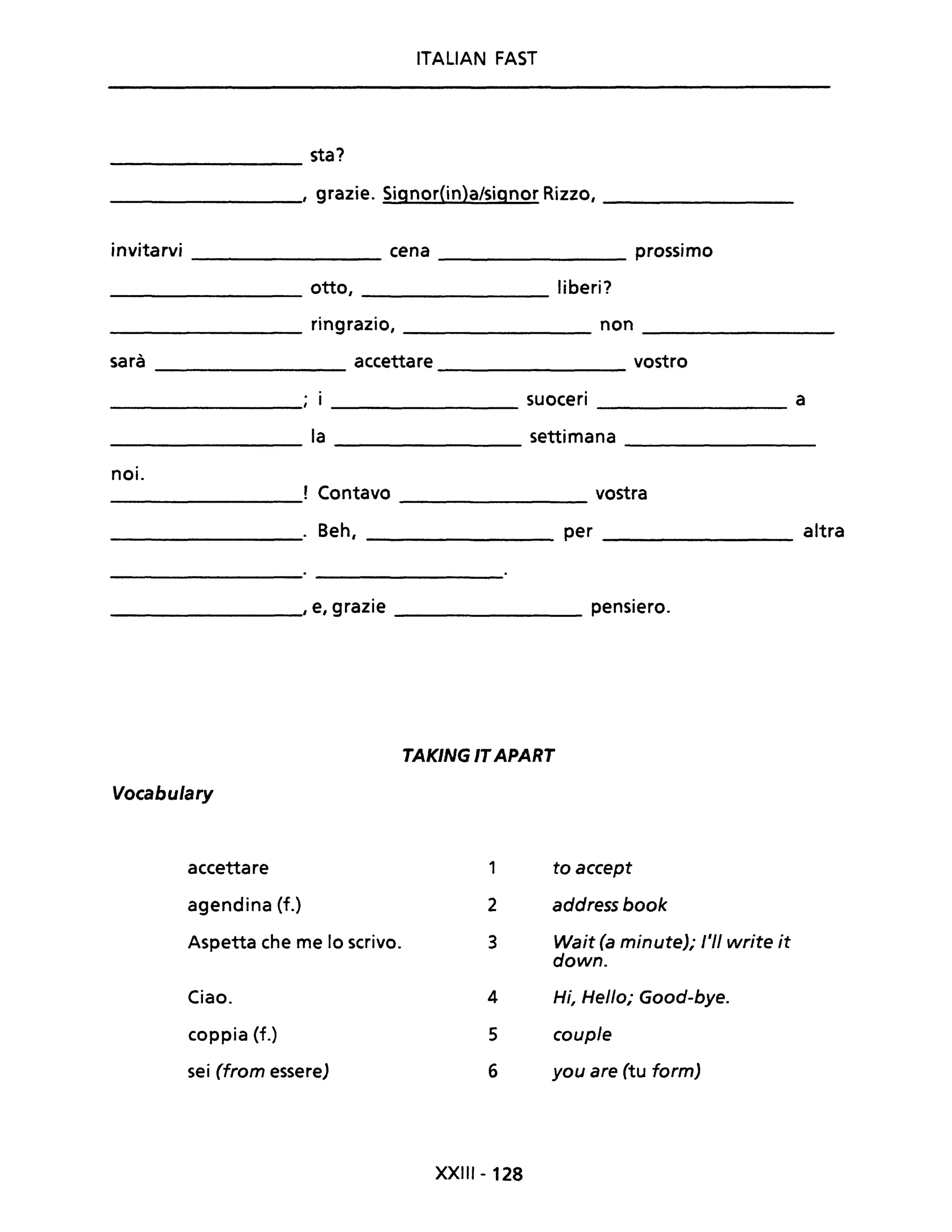 ITALIAN FAST
________ sta?
_________, grazie. Signor(in)a/signor Rizzo, ________
invitarvi cena prossimo
----------- ----------
otto, liberi?
------------ -----------
________ ringrazio, __________ non _________
sarà accettare vostro
----------- -------------
suoceri a
-------------- --------------
__________ la ______________ settimana __________
noi.
! Contavo vostra---------- --------------
_________. Beh, _________ per _________ altra
_________" e, grazie ____________ pensiero.
TAKING ITAPART
Vocabulary
accettare 1 to accept
agendina (f.) 2 address book
Aspetta che me lo scrivo. 3 Wait (a minute); l'II write it
down.
Ciao. 4 Hi, Hello; Good-bye.
coppia (f.) 5 couple
sei (from essere) 6 you are (tu form)
XXII' - 128
 