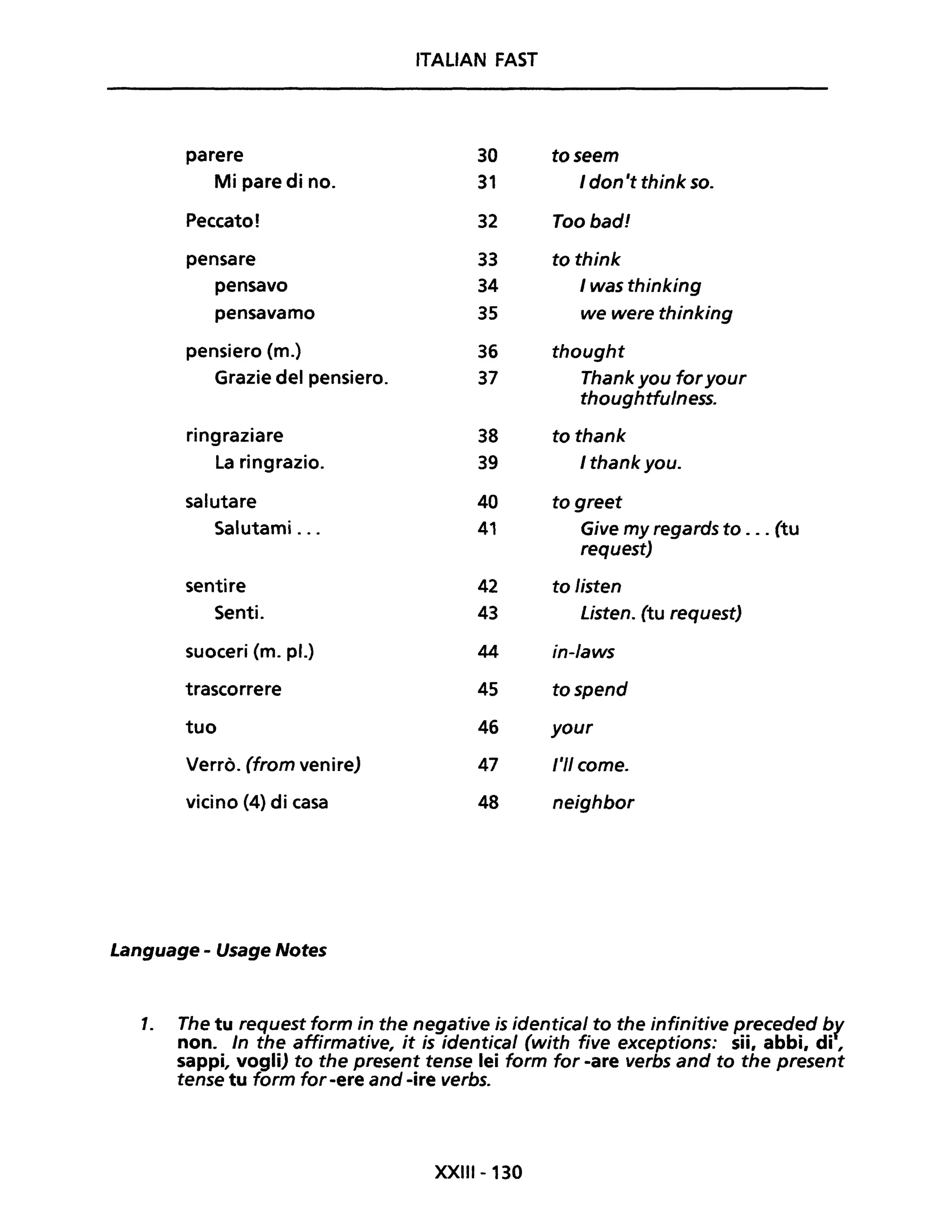 ITALIAN FAST
parere 30 toseem
Mi pare di no. 31 I don 't think so.
Peccato! 32 Toobad!
pensare 33 to think
pensavo 34 I was thinking
pensavamo 35 we were thinking
pensiero (m.) 36 thought
Grazie del pensiero. 37 Thank you foryour
thoughtfulness.
ringraziare 38 to thank
La ringrazio. 39 Ithankyou.
salutare 40 to greet
Salutami ... 41 Give my regards to ... (tu
request)
sentire 42 to listen
Senti. 43 Listen. (tu request)
suoceri (m. pl.) 44 in-Iaws
trascorrere 45 tospend
tuo 46 your
Verrò. (from venire) 47 l'II come.
vicino (4) di casa 48 neighbor
Language - Usage Notes
1. The tu request form in the negative is identical to the infinitive preceded by
non. In the affirmative, it is identical (with five exceptions: sii, abbi, di ,
sappi, vogli) to the present tense lei farm for -are verbs and to the present
tense tu form for -ere and -ire verbs.
XXIII-130
 