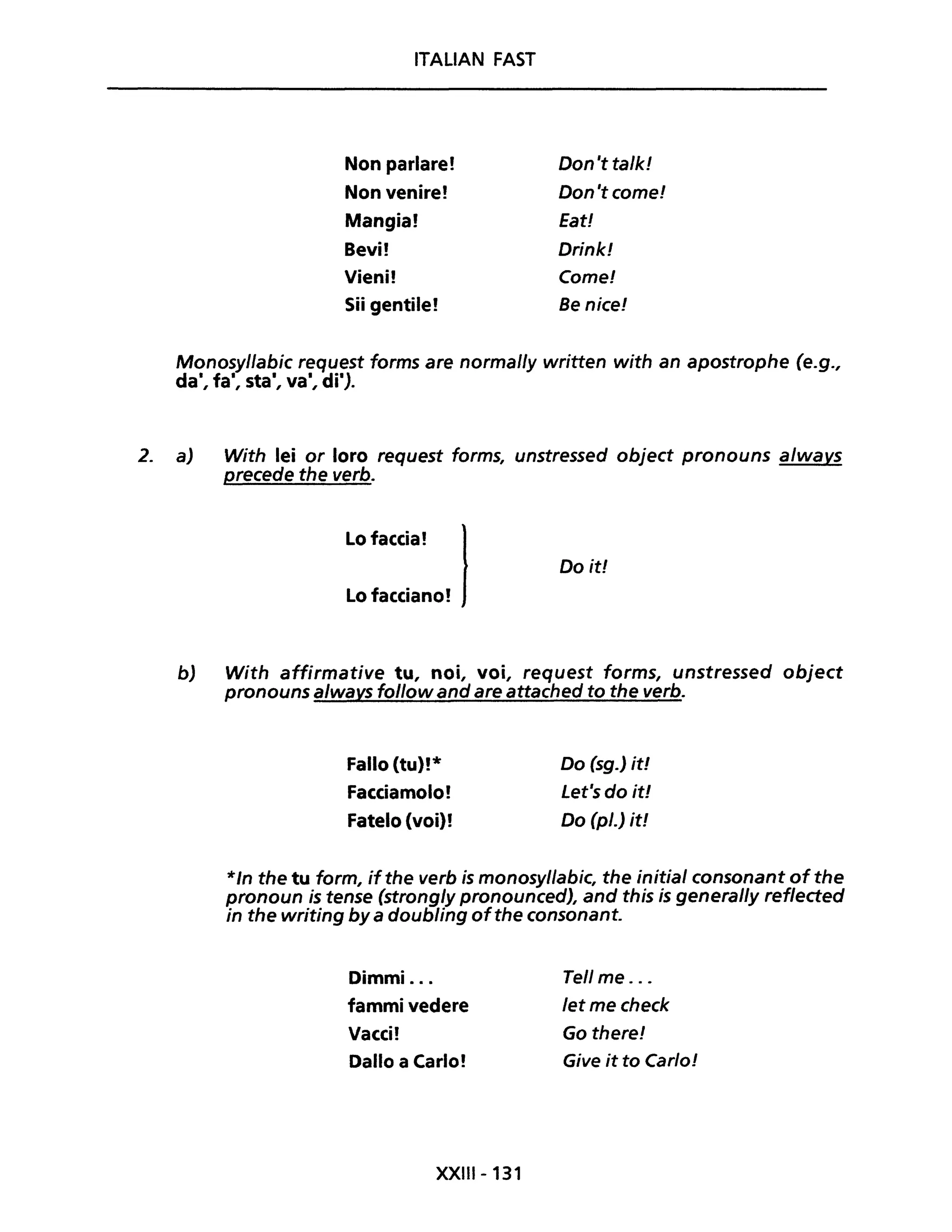 ITALIAN FAST
Non parlare! Don 't ta/k!
Non venire! Don 't come!
Mangia! Eat!
Bevi! Drink!
Vieni! Come!
Sii gentile! Be nice!
Monosyllabic request forms are normally written with an apostrophe (e.g.,
dal, fai, sta', va', di').
2. a) With lei or loro request forms, unstressed object pronouns a/wavs
precede the verb.
Lo faccia! lLo facciano!
Do it!
b) With affirmative tu, noi, voi, request forms, unstressed object
pronouns always follow and are attached to the verb.
Fallo (tu)!*
Facciamolo!
Fatelo (voi)!
Do (sg.) it!
Let's do it!
Do (pl.) it!
*/n the tu form, ifthe verb is monosy/labic, the initial consonant ofthe
pronoun is tense (strongly pronounced), and this is general/y reflected
in the writing by a doubling ofthe consonant.
Dimmi ...
fammi vedere
Vacci!
Dallo a Carlo!
XXIII- 131
Tell me . ..
let me check
Go there!
Give it to Carlo!
 