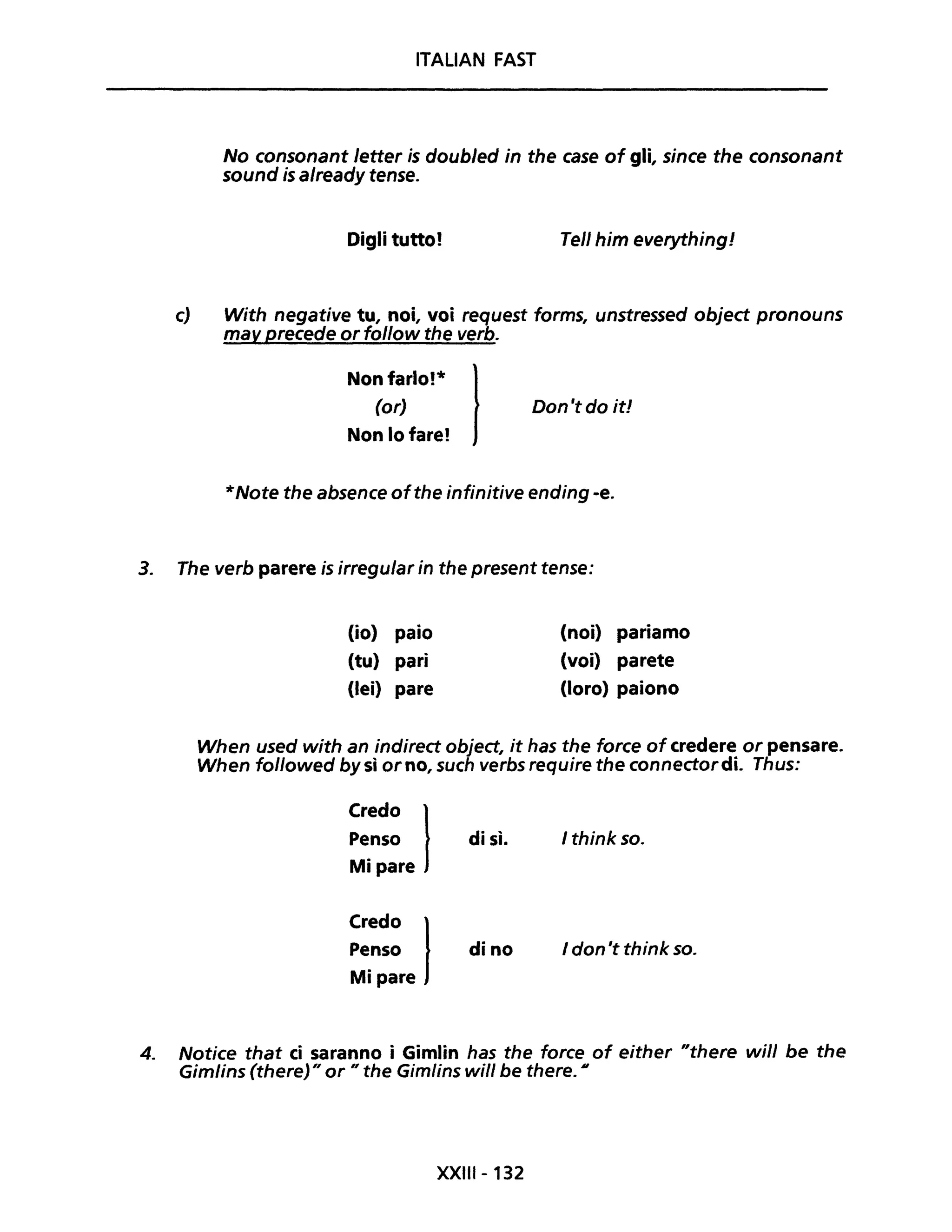 ITALIAN FAST
No consonant letter is doubled in the case of gli, since the consonant
sound is already tense.
Digli tutto! Tel/ him everything!
c) With negative tu, noi, voi request forms, unstressed object pronouns
may precede or follow the verb.
Non farlo!*
(or)
Non lo fare! l Don 't do it!
*Note the absence ofthe infinitive ending -e.
3. The verb parere is irregular in the present tense:
(io) paio
(tu) pari
(lei) pare
(noi) pariamo
(voi) parete
(loro) paiono
When used with an indirect object, it has the force of credere or pensare.
When followed by sì orno, such verbs require the connectordi. Thus:
Credo lPenso
Mi pare
Credo lPenso
Mi pare
di sì. I think so.
dina I don 't think so.
4. Notice that ci saranno i Gimlin has the force of either "there will be the
Gimlins (there)" or " the Gimlins will be there. Il
XXIII - 132
 