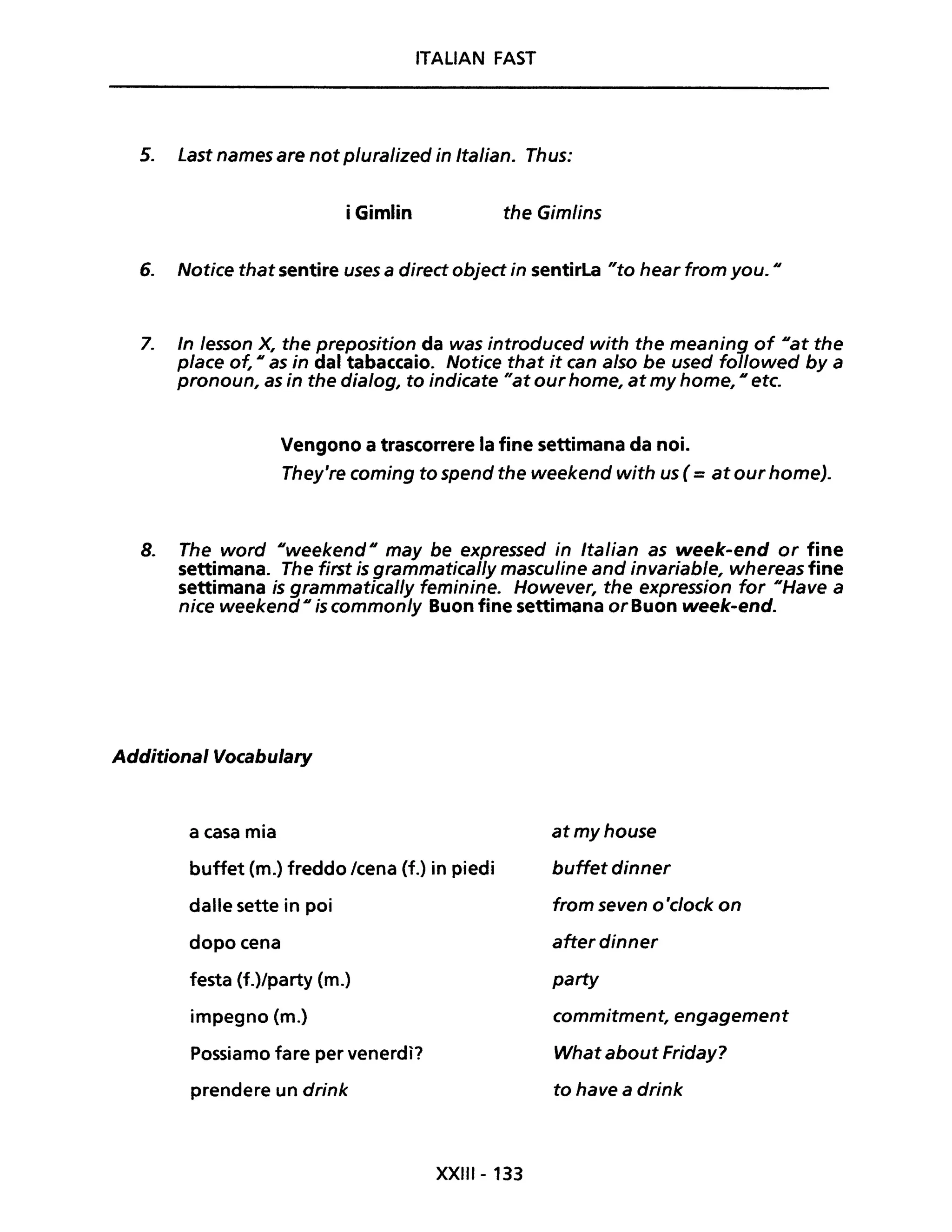 ITALIAN FAST
5. Last names are not pluralized in Italian. Thus:
i Gimlin the Gimlins
6. Notice that sentire uses a direct object in sentirLa "to hear from you. "
7. In /esson X, the preposition da was introduced with the meaning of "at the
p/ace of, " as in dal tabaccaio. Notice that it can a/so be used followed by a
pronoun, as in the dia/og, to indicate "at our home, at my home, " etc.
Vengono a trascorrere la fine settimana da noi.
They're coming to spend the weekend with us ( =at our home).
8. The word "weekend" may be expressed in Italian as week-end or fine
settimana. The first is grammatical/y masculine and invariab/e, whereas fine
settimana is grammatical/y feminine. However, the expression for "Have a
nice weekend" is common/y Buon fine settimana or Buon week-end.
Additional Vocabulary
a casa mia
buffet (m.) freddo /cena (f.) in piedi
dalle sette in poi
dopo cena
festa (f.)/party (m.)
impegno (m.)
Possiamo fare per venerdì?
prendere un drink
XXIII- 133
atmyhouse
buffet dinner
from seven o 'c/ock on
after dinner
party
commitment, engagement
What about Friday?
to have a drink
 