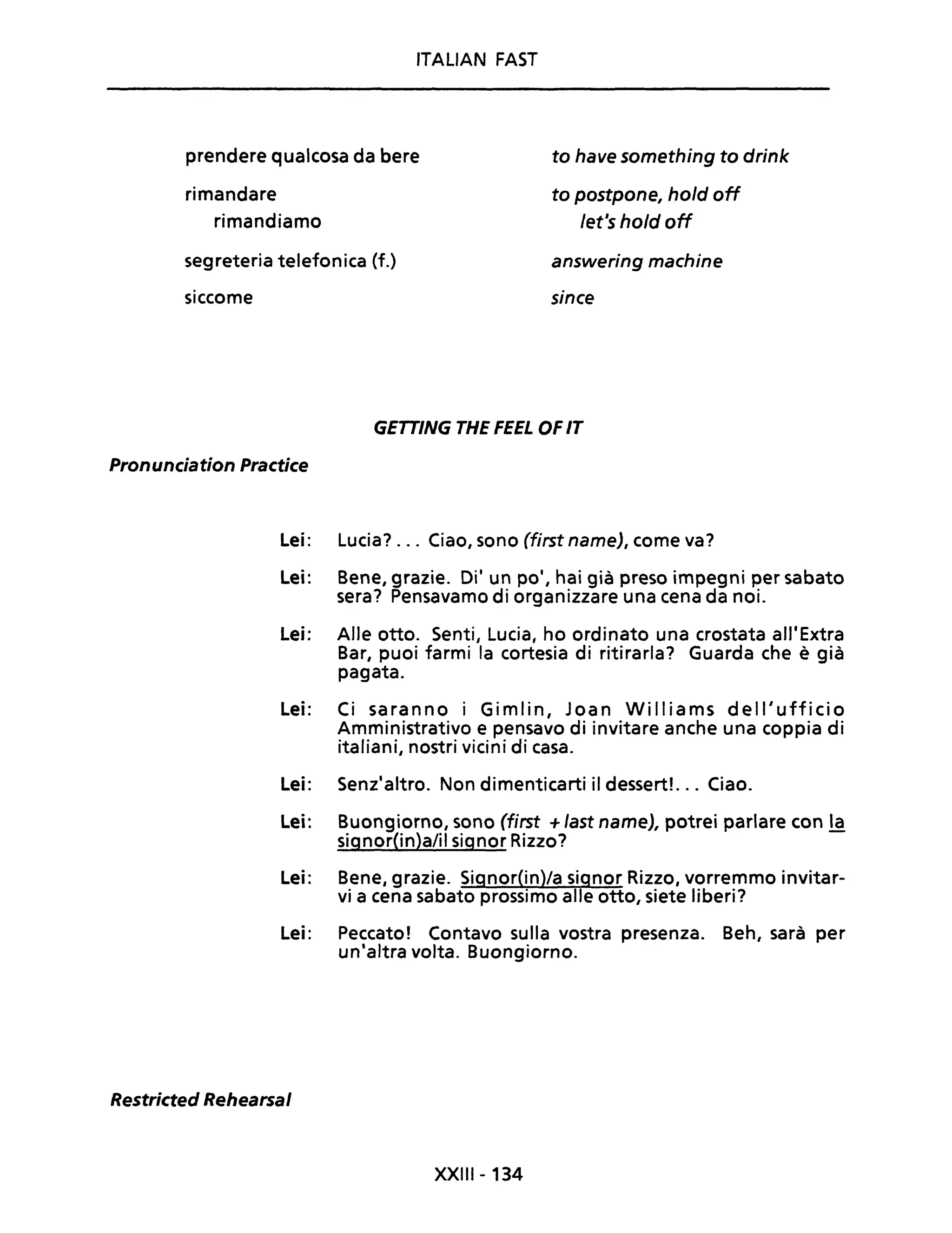 ITALIAN FAST
prendere qualcosa da bere
rimandare
to have something to drink
to postpone, hold off
rimandiamo /et's hold off
segreteria telefonica (f.) answering machine
sincesiccome
GETTING THE FEEL OF IT
Pronunciation Practice
Lei: Lucia? ... Ciao, sono (first name), come va?
Lei: Bene, grazie. Di' un po', hai già preso impegni per sabato
sera? Pensavamo di organizzare una cena da noi.
Lei: Alle otto. Senti, Lucia, ho ordinato una crostata all'Extra
Bar, puoi farmi la cortesia di ritirarla? Guarda che è già
pagata.
Lei: Ci saran no i Gi mi in, Joa n Wi Il i a ms dell' uffici o
Amministrativo e pensavo di invitare anche una coppia di
italiani, nostri vicini di casa.
Lei: Senz'altro. Non dimenticarti il dessert!. .. Ciao.
Lei: Buongiorno, sono (first + last name), potrei parlare con la
signor(in)a/ii signor Rizzo?
Lei: Bene, grazie. Signor(in)/a signor Rizzo, vorremmo invitar-
vi a cena sabato prossimo alle otto, siete liberi?
Lei: Peccato! Contavo sulla vostra presenza. Beh, sarà per
un'altra volta. Buongiorno.
Restricted Rehearsal
XXIII- 134
 