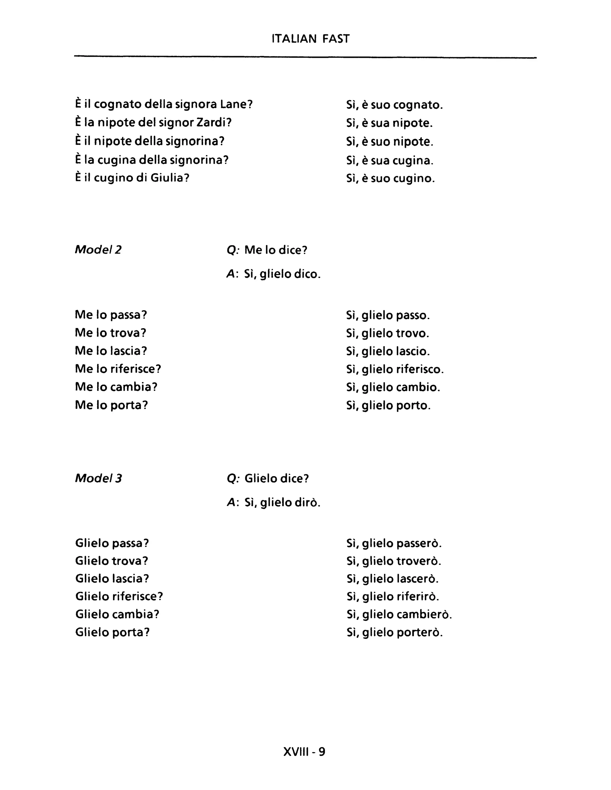 ITALIAN FAST
Èil cognato della signora Lane?
Èla nipote del signor Zardi?
Èil nipote della signorina?
Èla cugina della signorina?
Èil cugino di Giulia?
Model2
Me lo passa?
Me lo trova?
Me lo lascia?
Me lo riferisce?
Me lo cambia?
Me lo porta?
Model3
Glielo passa?
Glielo trova?
Glielo lascia?
Glielo riferisce?
Glielo cambia?
Glielo porta?
Q: Me lo dice?
A: Sì, glielo dico.
Q: Glielo dice?
A: Sì, glielo dirò.
XVIII - 9
Sì, è suo cognato.
Sì, è sua nipote.
Sì, è suo nipote.
Sì, è sua cugina.
Sì, è suo cugino.
Sì, glielo passo.
Sì, glielo trovo.
Sì, glielo lascio.
Sì, glielo riferisco.
Sì, glielo cambio.
Sì, glielo porto.
Sì, glielo passerò.
Sì, glielo troverò.
Sì, glielo lascerò.
Sì, glielo riferirò.
Sì, glielo cambierò.
Sì, glielo porterò.
 