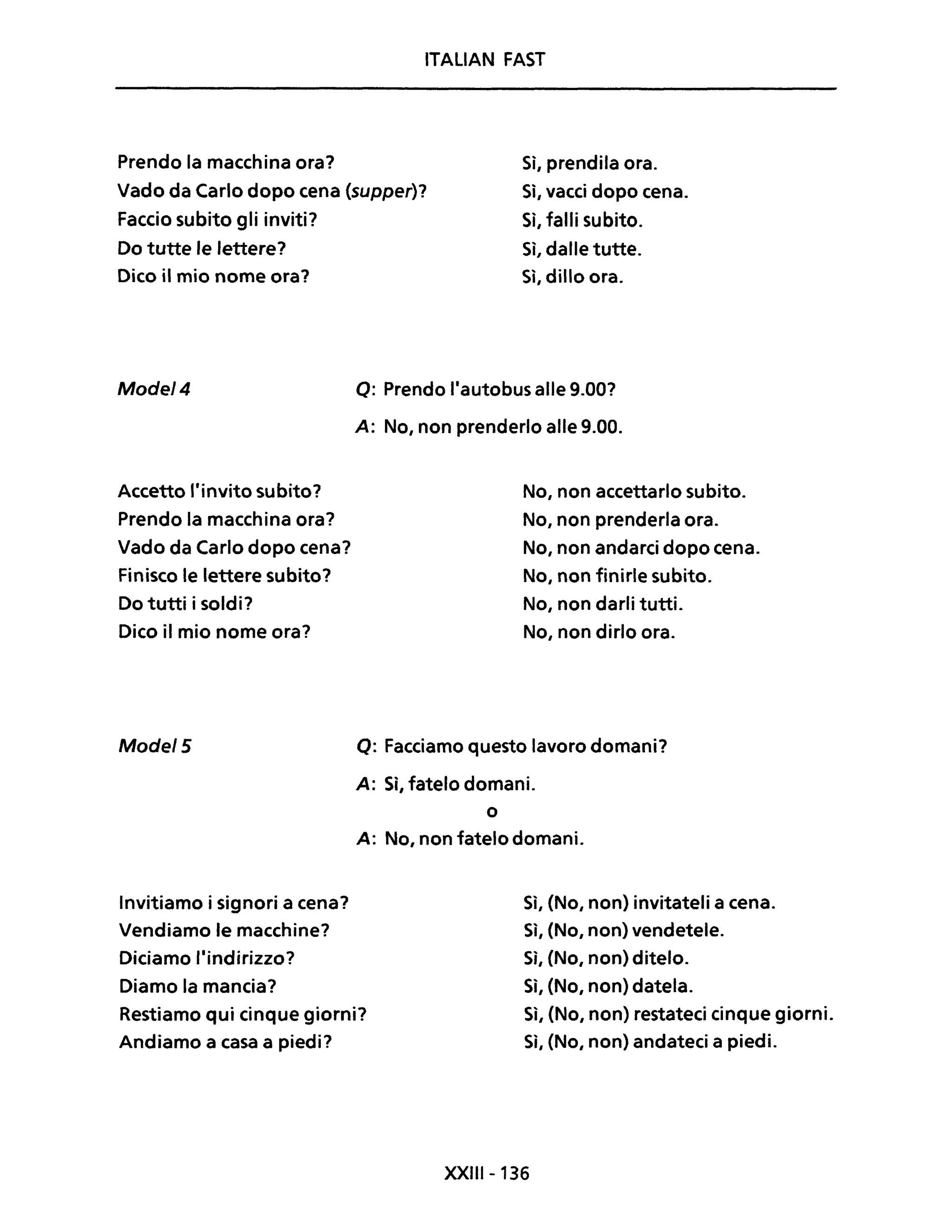 ITALIAN FAST
Prendo la macchina ora? Sì, prendila ora.
Vado da Carlo dopo cena (supper)?
Faccio subito gli inviti?
Si, vacci dopo cena.
Sì, falli subito.
Do tutte le lettere?
Dico il mio nome ora?
Mode/4
Accetto l'invito subito?
Prendo la macchina ora?
Vado da Carlo dopo cena?
Finisco le lettere subito?
Do tutti i soldi?
Dico il mio nome ora?
Mode/5
Invitiamo i signori a cena?
Vendiamo le macchine?
Diciamo l'indirizzo?
Diamo la mancia?
Sì, dalle tutte.
Si, dillo ora.
Q: Prendo l'autobus alle 9.00?
A: No, non prenderlo alle 9.00.
No, non accettarlo subito.
No, non prenderla ora.
No, non andarci dopo cena.
No, non finirle subito.
No, non darli tutti.
No, non dirlo ora.
Q: Facciamo questo lavoro domani?
A: Sì, fatelo domani.
o
A: No, non fatelo domani.
Sì, (No, non) invitateli a cena.
Si, (No, non) vendetele.
Sì, (No, non) ditelo.
Sì, (No, non) datela.
Restiamo qui cinque giorni?
Andiamo a casa a piedi?
Sì, (No, non) restateci cinque giorni.
Sì, (No, non) andateci a piedi.
XXIII- 136
 