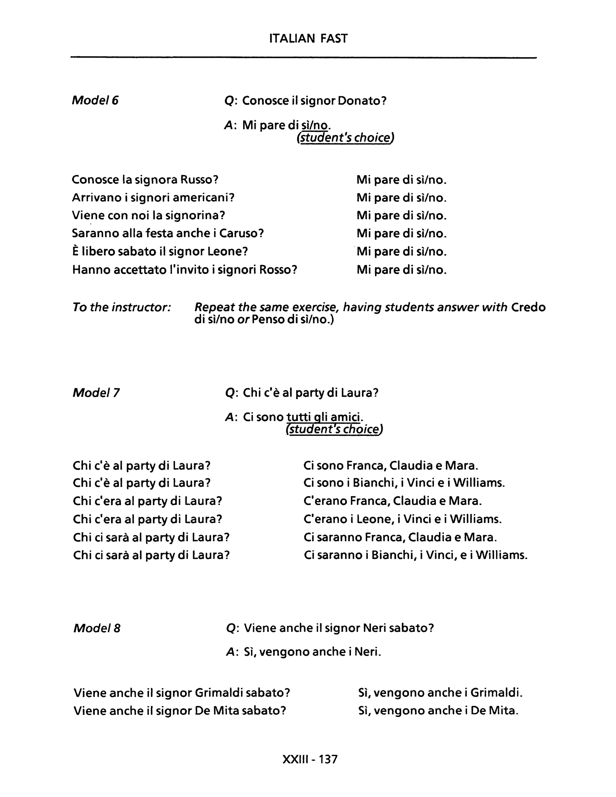 ITALIAN FAST
Mode/6 o: Conosce il signor Donato?
A: Mi pare di sì/no.
(student's choice)
Conosce la signora Russo?
Arrivano i signori americani?
Viene con noi la signorina?
Saranno alla festa anche i Caruso?
Èlibero sabato il signor Leone?
Hanno accettato l'invito i signori Rosso?
Mi pare di sì/no.
Mi pare di sì/no.
Mi pare di sì/no.
Mi pare di sì/no.
.Mi pare di sì/no.
Mi pare di sì/no.
To the instructor: Repeat the same exercise, having students answer with Credo
di sì/no or Penso di sì/no.)
Mode/7 o: Chi c'è al party di Laura?
Chi c'è al party di Laura?
Chi c'è al party di Laura?
Chi c'era al party di Laura?
Chi c'era al party di Laura?
Chi ci sarà al party di Laura?
Chi ci sarà al party di Laura?
Ci sono Franca, Claudia e Mara.
Ci sono i Bianchi, i Vinci e i Williams.
C'erano Franca, Claudia e Mara.
C'erano i Leone, i Vinci e i Williams.
Ci saranno Franca, Claudia e Mara.
Ci saranno i Bianchi, i Vinci, e i Williams.
Mode/8 o: Viene anche il signor Neri sabato?
A: Sì, vengono anche i Neri.
Viene anche il signor Grimaldi sabato?
Viene anche il signor De Mita sabato?
XXIII-137
Sì, vengono anche i Grimaldi.
Sì, vengono anche i De Mita.
 