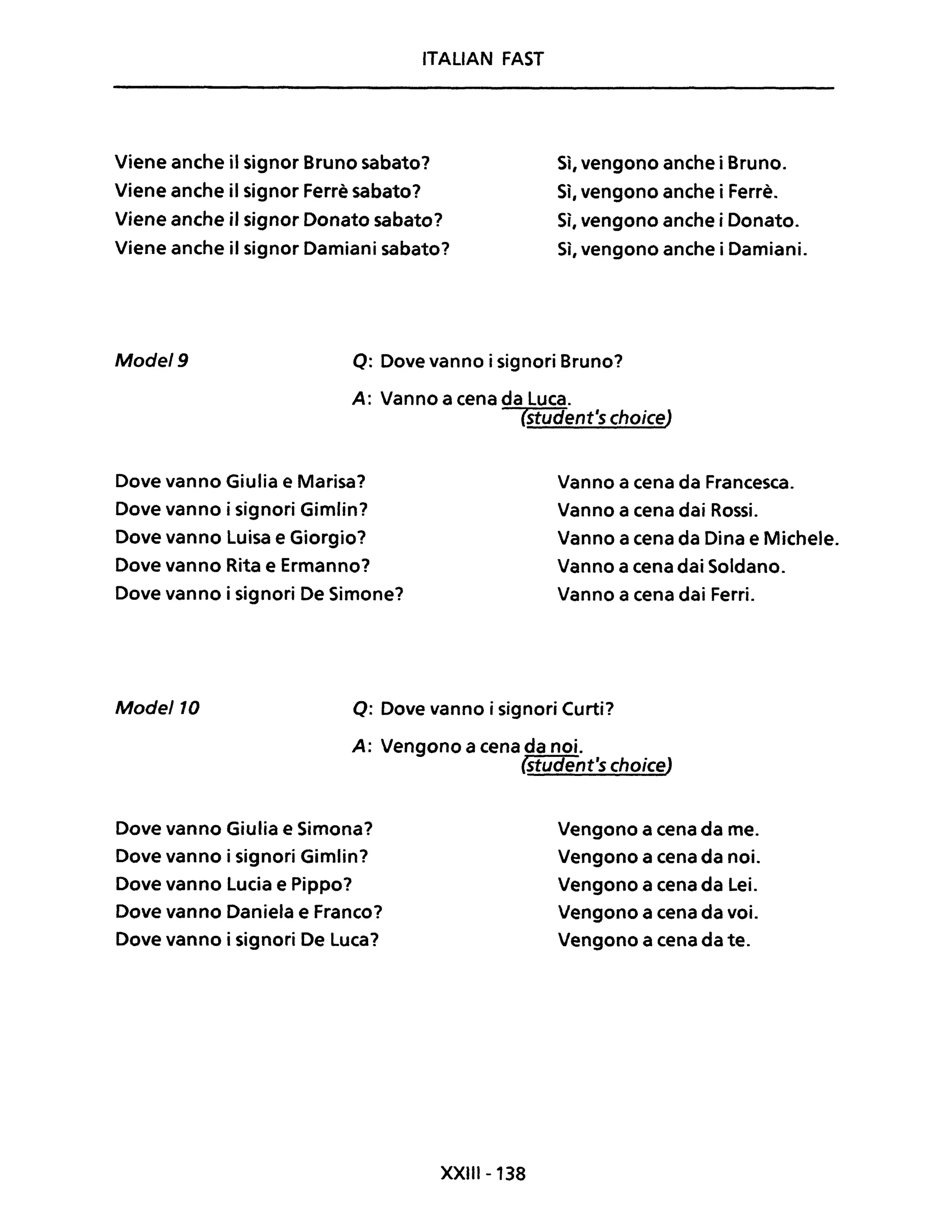 ITALIAN FAST
Viene anche il signor Bruno sabato?
Viene anche il signor Ferrè sabato?
Viene anche il signor Donato sabato?
Viene anche il signor Damiani sabato?
Sì, vengono anche i Bruno.
Sì, vengono anche i Ferrè.
Sì, vengono anche i Donato.
Si, vengono anche i Damiani.
Mode/9 o: Dove vanno i signori Bruno?
A: Vanno a cena da Luca.
Dove vanno Giulia e Marisa?
Dove vanno i signori Gimlin?
Dove vanno Luisa e Giorgio?
Dove vanno Rita e Ermanno?
Dove vanno i signori De Simone?
(student's choiceJ
Vanno a cena da Francesca.
Vanno a cena dai Rossi.
Vanno a cena da Dina e Michele.
Vanno a cena dai Soldano.
Vanno a cena dai Ferri.
Mode/10 o: Dove vanno i signori Curti?
A: Vengono a cena da noi.
(student's choiceJ
Dove vanno Giulia e Simona?
Dove vanno i signori Gimlin?
Dove vanno Lucia e Pippo?
Dove vanno Daniela e Franco?
Dove vanno i signori De Luca?
XXIII-138
Vengono a cena da me.
Vengono a cena da noi.
Vengono a cena da Lei.
Vengono a cena da voi.
Vengono a cena da te.
 