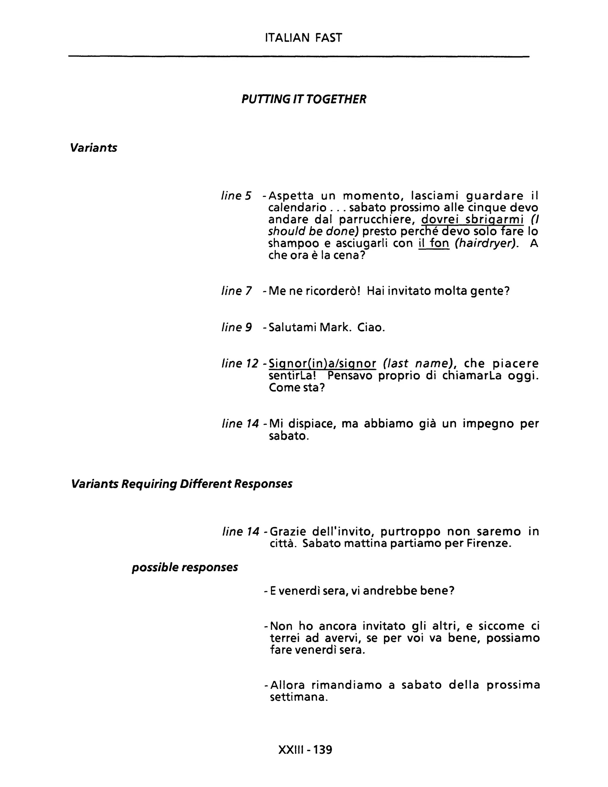 Variants
ITALIAN FAST
PUTTINGITTOGETHER
fine5 -Aspetta un momento, lasciami guardare il
calendario ... sabato prossimo alle cinque devo
andare dal parrucchiere, dovrei sbrigarmi (J
shoufd be done) presto perché devo solo fare lo
shampoo e asciugarli con il fon (hairdryer). A
che ora è la cena?
fine 7 - Me ne ricorderò! Hai invitato molta gente?
fine 9 - Salutami Mark. Ciao.
fine 12 -Signor(in)a/signor (fast name), che piacere
sentirla! Pensavo proprio di chiamarla oggi.
Come sta?
fine 14 - Mi dispiace, ma abbiamo già un impegno per
sabato.
Variants Requiring Different Responses
fine 14 - Grazie dell'invito, purtroppo non saremo in
città. Sabato mattina partiamo per Firenze.
possible responses
- Evenerdì sera, vi andrebbe bene?
- Non ho ancora invitato g li altri, e siccome ci
terrei ad avervi, se per voi va bene, possiamo
fare venerdì sera.
-Allora rimandiamo a sabato della prossima
settimana.
XXIII-139
 