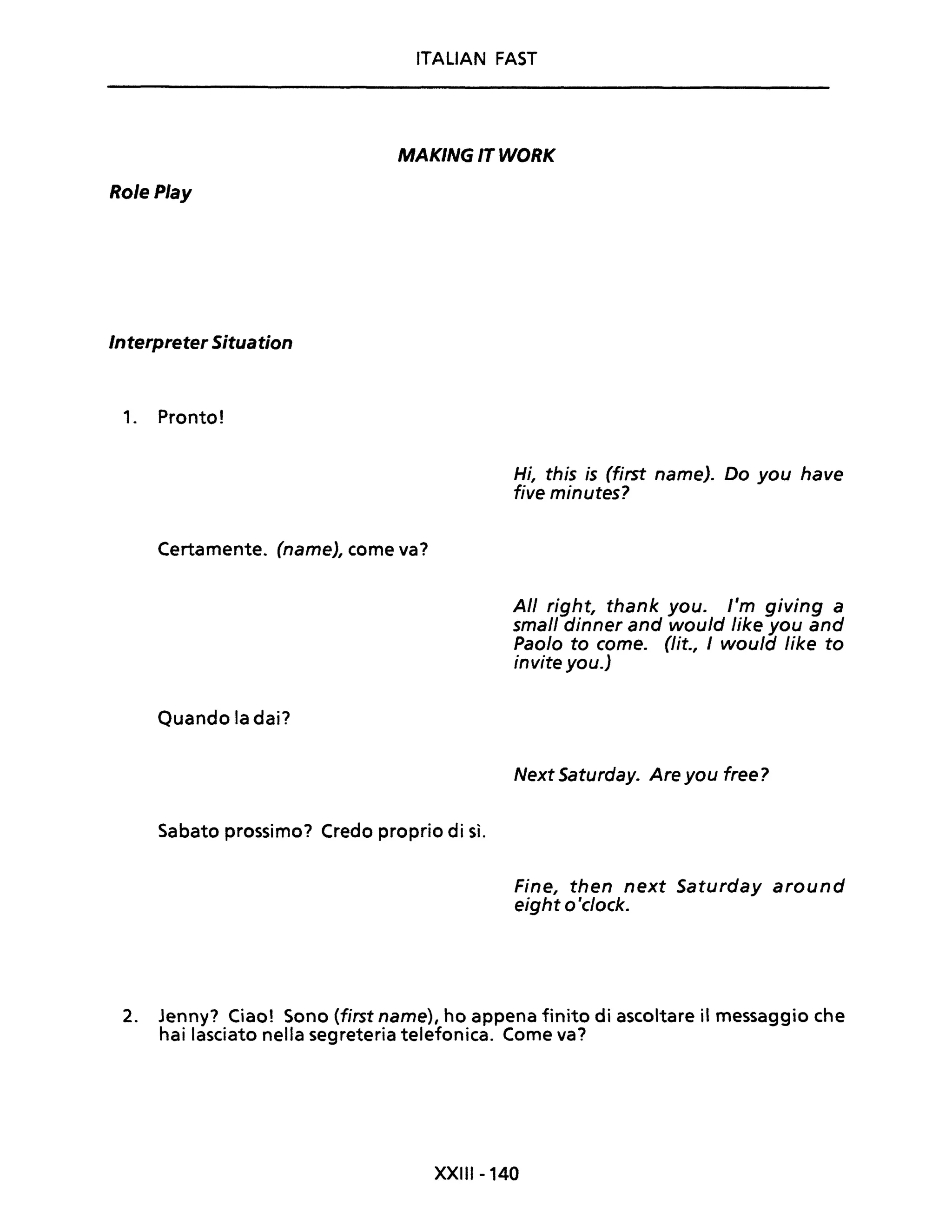 RolePlay
Interpreter Situation
1. Pronto!
ITALIAN FAST
MAKING IT WORK
Hi, this is (first name). Do you have
five minutes?
Certamente. (name), come va?
Quando la dai?
Sabato prossimo? Credo proprio di sì.
Ali right, thank you. l'm giving a
small dinner and would Iike you and
Paolo to come. (lit., I would Iike to
invite you.)
Next Saturday. Are you free?
Fine, then next Saturday around
eight o'clock.
2. Jenny? Ciao! Sono (first name), ho appena finito di ascoltare il messaggio che
hai lasciato nella segreteria telefonica. Come va?
XXIII-140
 