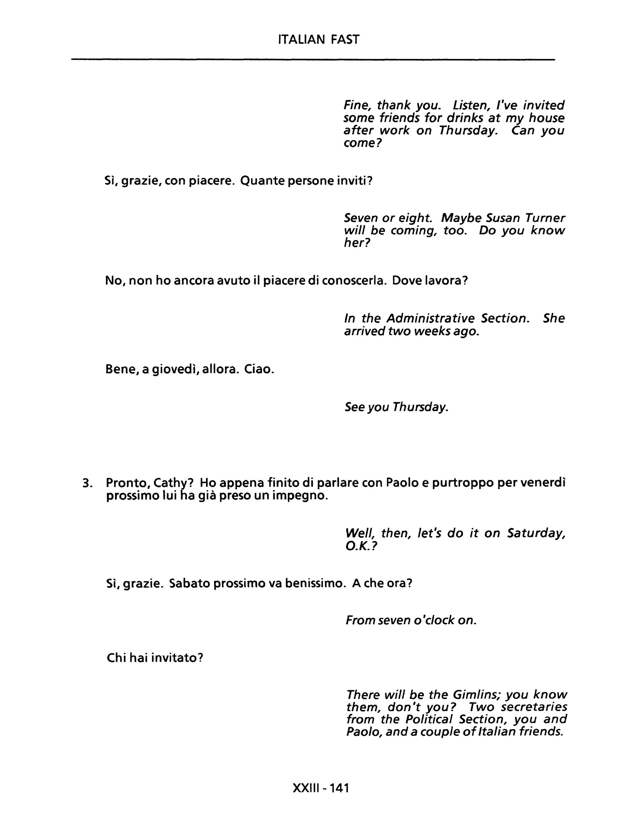 ITALiAN FAST
Fine, thank you. Listen, l've invited
some friends for drinks at my house
after work on Thursday. Can you
come?
Sì, grazie, con piacere. Quante persone inviti?
Seven or eight. Maybe Susan Turner
will be coming, too. Do you know
her?
No, non ho ancora avuto il piacere di conoscerla. Dove lavora?
Bene, a giovedì, allora. Ciao.
In the Administrative Section. She
arrived two weeks ago.
See you Thursday.
3. Pronto, Cathy? Ho appena finito di parlare con Paolo e purtroppo per venerdì
prossimo lui ha già preso un impegno.
Well, then, /et's do it on Saturday,
O.K.?
Sì, grazie. Sabato prossimo va benissimo. A che ora?
Chi hai invitato?
From seven o'c/ock on.
There will be the Gimlins; you know
them, don't you? Two secretaries
from the Political Section, you and
Paolo, and a couple ofItalian friends.
XXIII-141
 