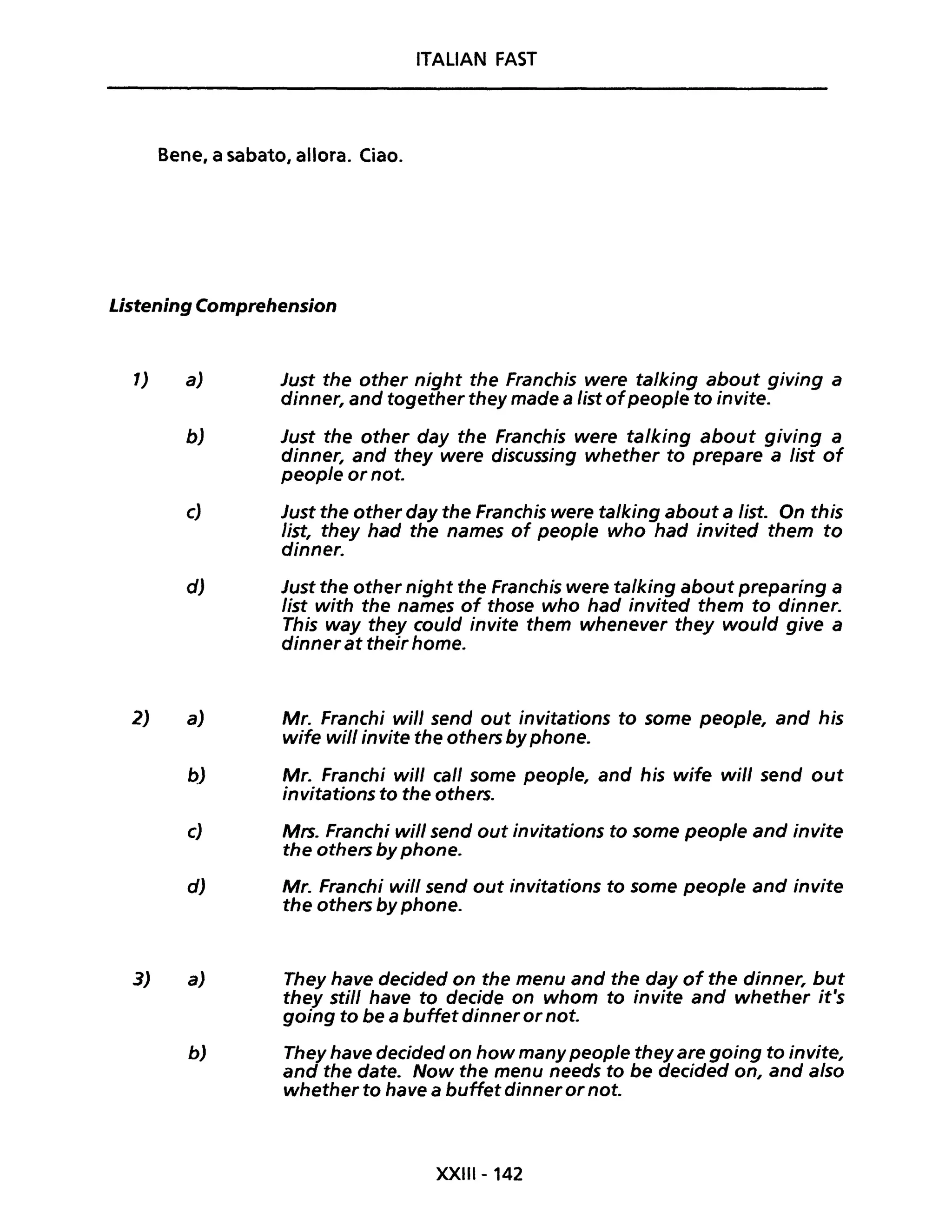 ITALIAN FAST
Bene, a sabato, allora. Ciao.
Listening Comprehension
1)
2)
3)
a) Just the other night the Franchis were ta/king about giving a
dinner, and together they made a list ofpeop/e to invite.
bJ Just the other day the Franchis were ta/king about giving a
dinner, and they were discussing whether to prepare a list of
peop/e or not.
c) Just the other day the Franchis were ta/king about a Iist. On this
list, they had the names of people who had invited them to
dinner.
dJ Just the other night the Franchis were ta/king about preparing a
list with the names of those who had invited them to dinner.
This way they cou/d invite them whenever they would give a
dinner at their home.
a) Mr. Franchi will send out invitations to some people, and his
wife will invite the others by phone.
p) Mr. Franchi will cali some people, and his wife will send out
invitations fo the others.
c) Mrs. Franchi will send out invitations to some people and invite
the others by phone.
dJ Mr. Franchi will send out invitations to some people and invite
the others by phone.
a) They have decided on the menu and the day of the dinner, but
they stili have to decide on whom to invite and whether it's
going to be a buffet dinner ornot.
b) They have decided on how many people they are going to invite,
and the date. Now the menu needs to be decided on, and a/so
whether to have a buffet dinner or not.
XXIIl- 142
 
