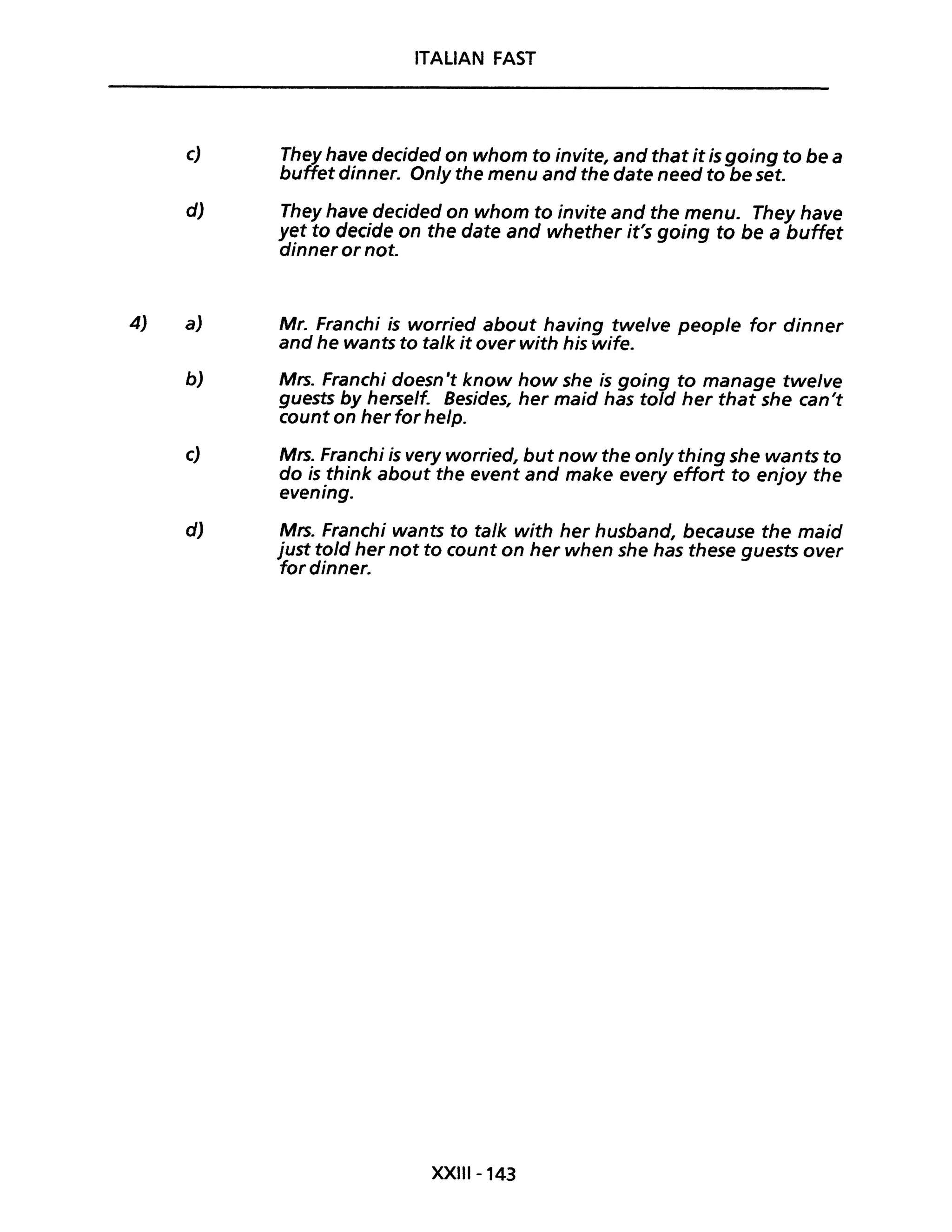 4)
ITALiAN FAST
c) They have decided on whom to invite, and that it is going to be a
buffet dinner. On/y the menu and the date need to be set.
d) They have decided on whom to invite and the menu. They have
yet to decide on the date and whether it's going to be a buffet
dinner or not.
a) Mr. Franchi is worried about having twe/ve peop/e for dinner
and he wants to ta/k it over with his wife.
b) Mrs. Franchi doesn't know how she is going to manage twelve
guests by herself. Besides, her maid has told her that she can't
count on her for help.
c) Mrs. Franchi is very worried, but now the on/y thing she wants to
do is think about the event and make every effort to enjoy the
evening.
d) Mrs. Franchi wants to ta/k with her husband, because the maid
just to/d her not to count on her when she has these guests over
fordinner.
XXIII-143
 