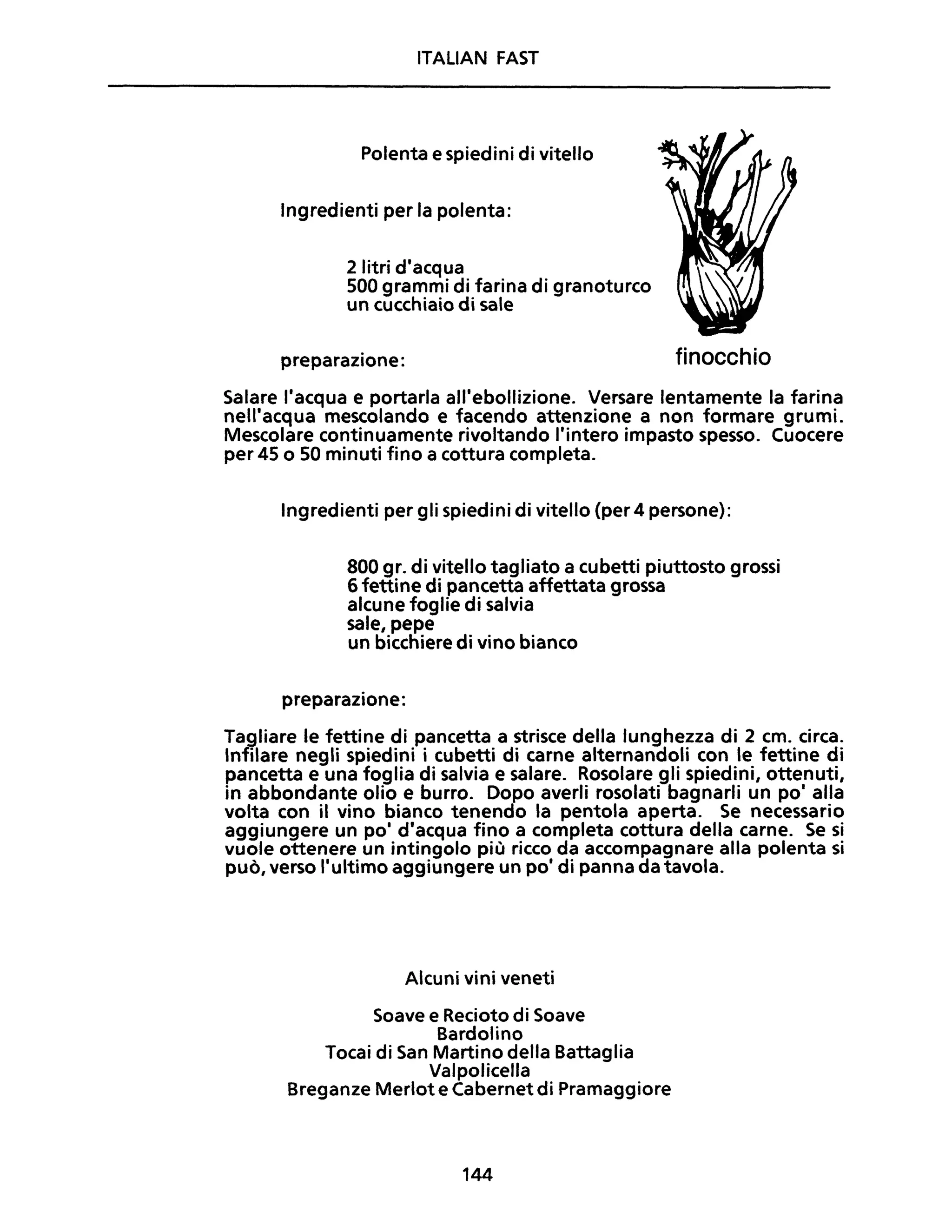 ITALIAN FAST
Polenta e spiedini di vitello
Ingredienti per la polenta:
2 litri d'acqua
500 grammi di farina di granoturco
un cucchiaio di sale
preparazione: finocchio
Salare l'acqua e portarla all'ebollizione. Versare lentamente la farina
nell'acqua mescolando e facendo attenzione a non formare grumi.
Mescolare continuamente rivoltando l'intero impasto spesso. Cuocere
per 45 o 50 minuti fino a cottura completa.
Ingredienti per gli spiedini di vitello (per 4 persone):
800 gr. di vitello tagliato a cubetti piuttosto grossi
6 fettine di pancetta affettata grossa
alcune foglie di salvia
sale, pepe
un bicchiere di vino bianco
preparazione:
Tagliare le fettine di pancetta a strisce della lunghezza di 2 cm. circa.
Infilare negli spiedini i cubetti di carne alternandoli con le fettine di
pancetta e una foglia di salvia e salare. Rosolare gli spiedini, ottenuti,
in abbondante olio e burro. Dopo averli rosolati bagnarli un po' alla
volta con il vino bianco tenendo la pentola aperta. Se necessario
aggiungere un po' d'acqua fino a completa cottura della carne. Se si
vuole ottenere un intingolo più ricco da accompagnare alla polenta si
può, verso l'ultimo aggiungere un po' di panna da tavola.
Alcuni vini veneti
Soave e Recioto di Soave
Bardolino
Tocai di San Martino della Battaglia
Valpolicella
Breganze Merlot e Cabernet di Pramaggiore
144
 