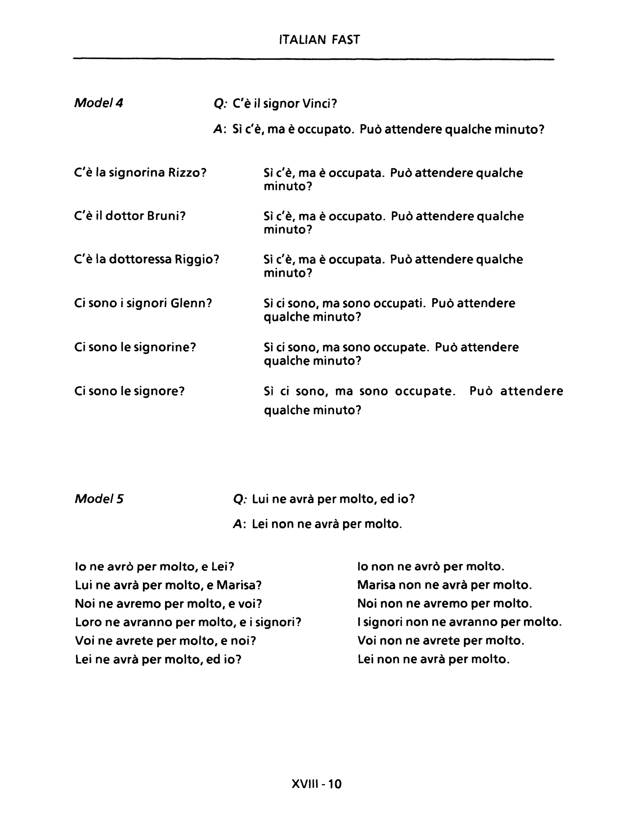 ITAUAN FAST
Mode/4 Q: C'è il signor Vinci?
A: Sì c'è, ma è occupato. Può attendere qualche minuto?
C'è la signorina Rizzo?
C'è il dottor Bruni?
C'è la dottoressa Riggio?
Ci sono i signori Glenn?
Ci sono le signorine?
Ci sono le signore?
Sì c'è, ma è occupata. Può attendere qualche
minuto?
Sì c'è, ma è occupato. Può attendere qualche
minuto?
Sì c'è, ma è occupata. Può attendere qualche
minuto?
Sì ci sono, ma sono occupati. Può attendere
qualche minuto?
Sì ci sono, ma sono occupate. Può attendere
qualche minuto?
Sì ci sono, ma sono occupate. Può attendere
qualche minuto?
Mode/5 o: Lui ne avrà per molto, ed io?
A: Lei non ne avrà per molto.
lo ne avrò per molto, e Lei?
Lui ne avrà per molto, e Marisa?
Noi ne avremo per molto, e voi?
Loro ne avranno per molto, e i signori?
Voi ne avrete per molto, e noi?
Lei ne avrà per molto, ed io?
XVIII-lO
lo non ne avrò per molto.
Marisa non ne avrà per molto.
Noi non ne avremo per molto.
I signori non ne avranno per molto.
Voi non ne avrete per molto.
Lei non ne avrà per molto.
 