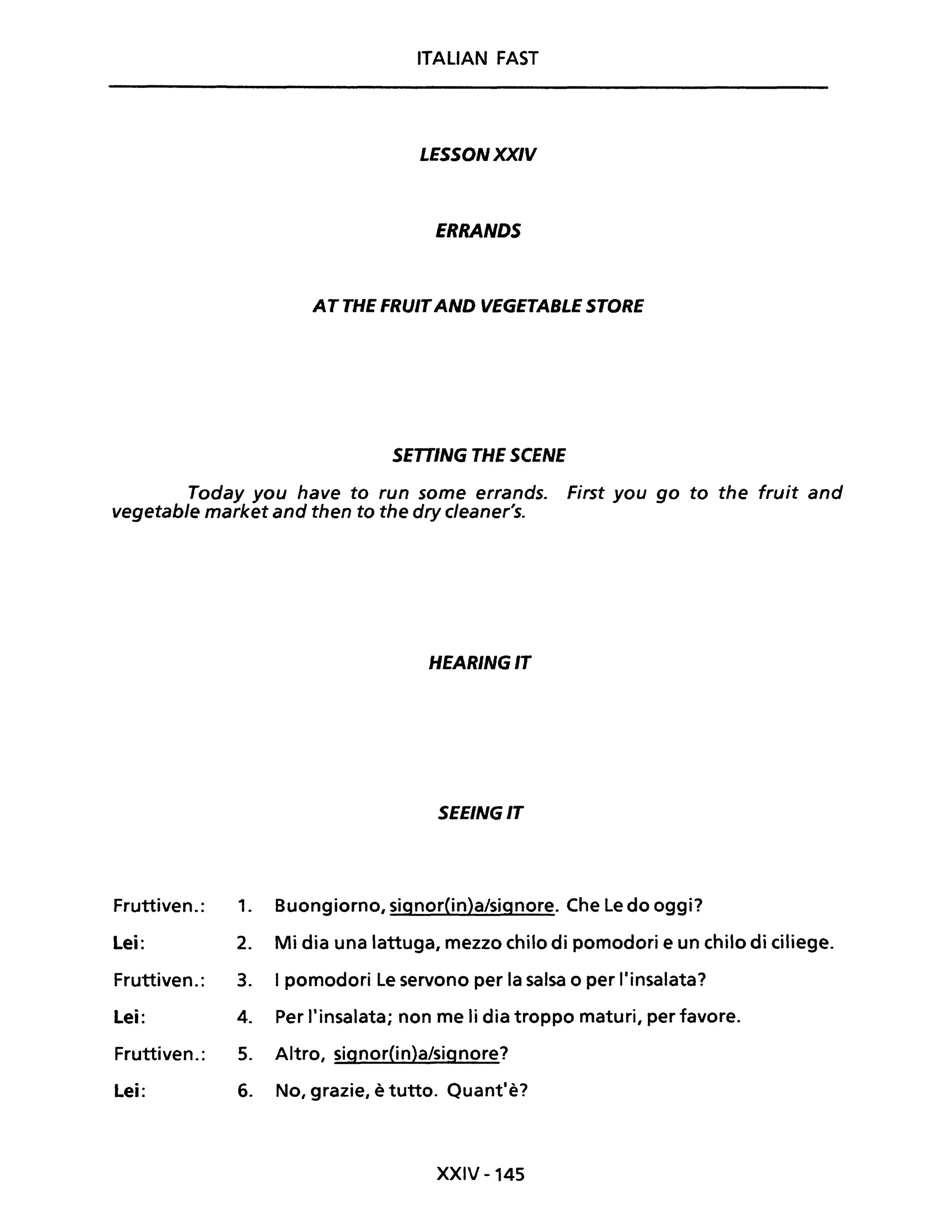 ITALIAN FAST
LESSONXXIV
ERRANDS
AT THE FRUITAND VEGETASLE STORE
SETT/NG THE SCENE
Today you have to run some errands. First you go to the fruit and
vegetable market and then to the dry cleaner's.
HEARINGIT
SEEINGIT
Fruttiven.: 1. Buongiorno, signor{in)a/signore. Che Le do oggi?
Lei: 2. Mi dia una lattuga, mezzo chilo di pomodori e un chilo di ciliege.
Fruttiven.: 3. I pomodori Le servono per la salsa o per l'insalata?
Lei: 4. Per l'insalata; non me li dia troppo maturi, per favore.
Fruttiven.: 5. Altro, signor(in)a/signore?
Lei: 6. No, grazie, è tutto. Quant'è?
XXIV -145
 