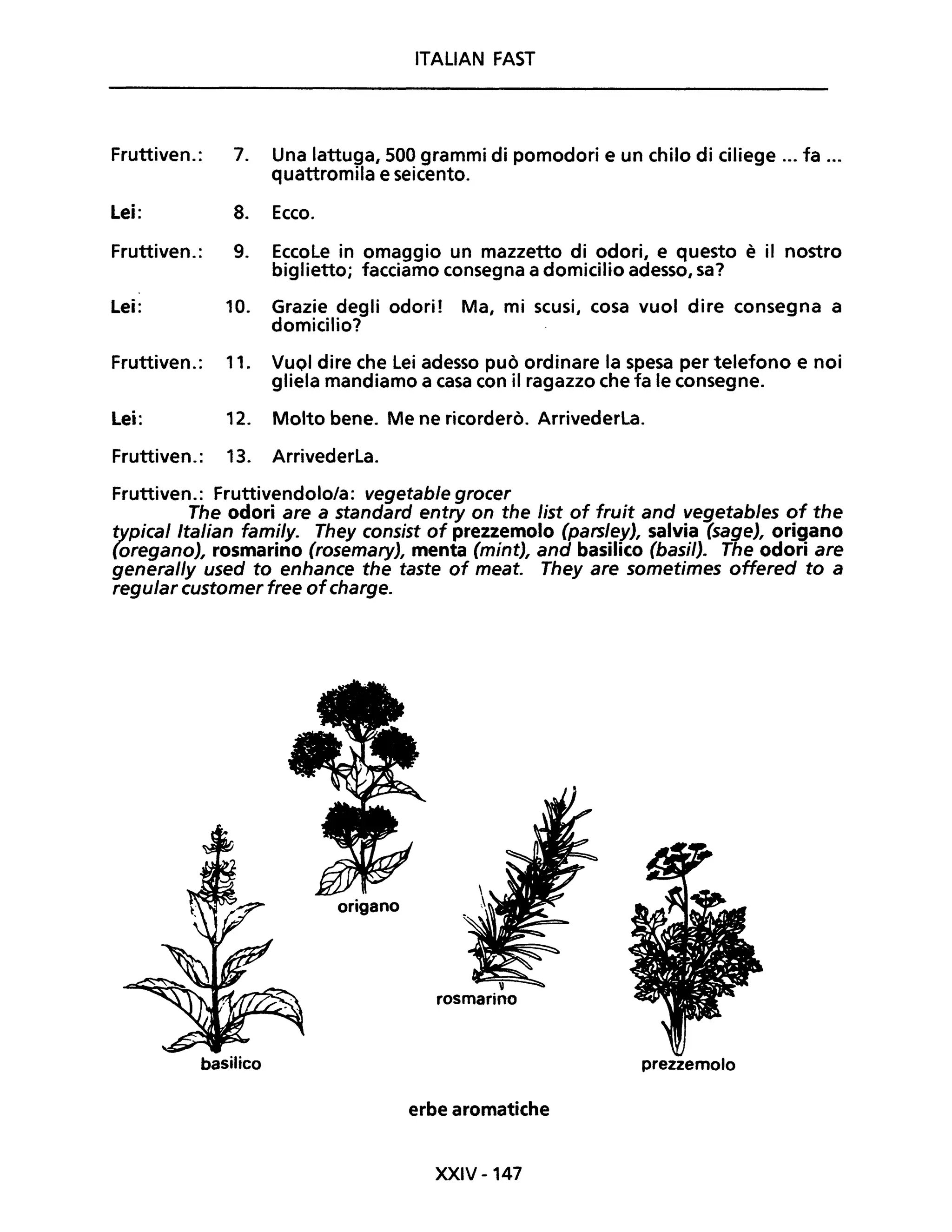 ITALiAN FAST
Fruttiven.: 7. Una lattuga, 500 grammi di pomodori e un chilo di ciliege ... fa ...
quattromila e seicento.
Lei: 8. Ecco.
Fruttiven.: 9. Eccole in omaggio un mazzetto di odori, e questo è il nostro
biglietto; facciamo consegna a domicilio adesso, sa?
Lei: 10. Grazie degli odori! Ma, mi scusi, cosa vuoi dire consegna a
domicilio?
Fruttiven.: 11. VuOi dire che lei adesso può ordinare la spesa per telefono e noi
gliela mandiamo a casa con il ragazzo che fa le consegne.
Lei: 12. Molto bene. Me ne ricorderò. Arrivederla.
Fruttiven.: 13. Arrivederla.
Fruttiven.: Fruttivendolo/a: vegetable grocer
The odori are a standard entry on the list of fruit and vegetables of the
typical Italian fami/y. They consist of prezzemolo (parsley), salvia (sage), origano
(oregano), rosmarino (rosemary), menta (mint), and basilico (basil). The odori are
general/y used to enhance the taste of meat. They are sometimes offered to a
regular customer free ofcharge.
origano
rosmarino
basilico prezzemolo
erbe aromatiche
XXIV -147
 