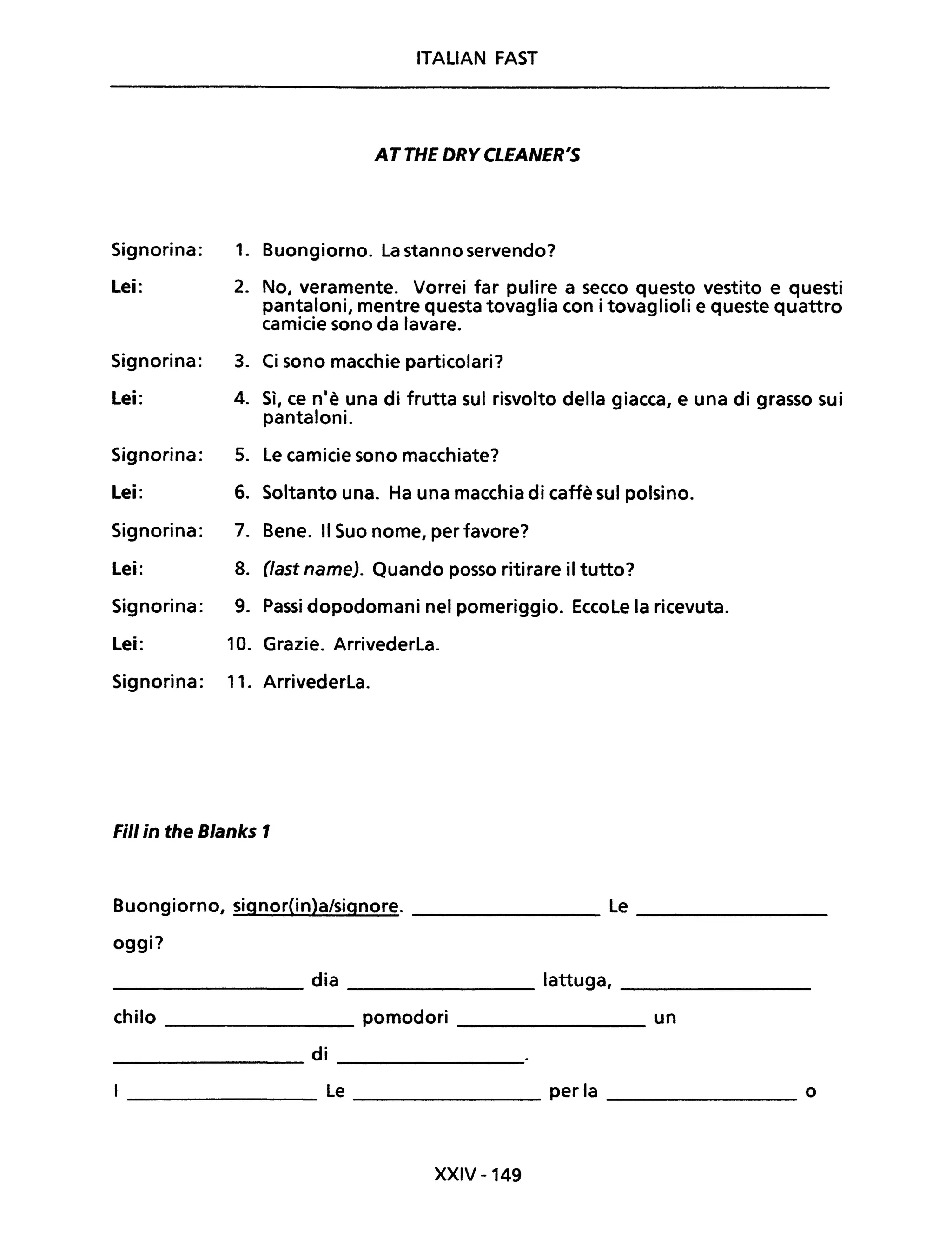 ITALiAN FAST
AT THE DRY CLEANER'S
Signorina: 1. Buongiorno. la stanno servendo?
Lei: 2. No, veramente. Vorrei far pulire a secco questo vestito e questi
pantaloni, mentre questa tovaglia con i tovaglioli e queste quattro
camicie sono da lavare.
Signorina: 3. Ci sono macchie particolari?
Lei: 4. Sì, ce n'è una di frutta sul risvolto della giacca, e una di grasso sui
pantaloni.
Signorina: 5. le camicie sono macchiate?
Lei: 6. Soltanto una. Ha una macchia di caffè sul polsino.
Signorina: 7. Bene. Il Suo nome, per favore?
Lei: 8. (fast name). Quando posso ritirare il tutto?
Signorina: 9. Passi dopodomani nel pomeriggio. EccoLe la ricevuta.
Lei: 10. Grazie. Arrivederla.
Signorina: 11. Arrivederla.
Fili in the Blanks 1
Buongiorno, signor(in)a/signore. ________ le ________
oggi?
________ dia ________ lattuga, ________
chilo ________ pomodori ________ un
di-------- ---------
_________ le ________ per la _________ o
XXIV -149
 