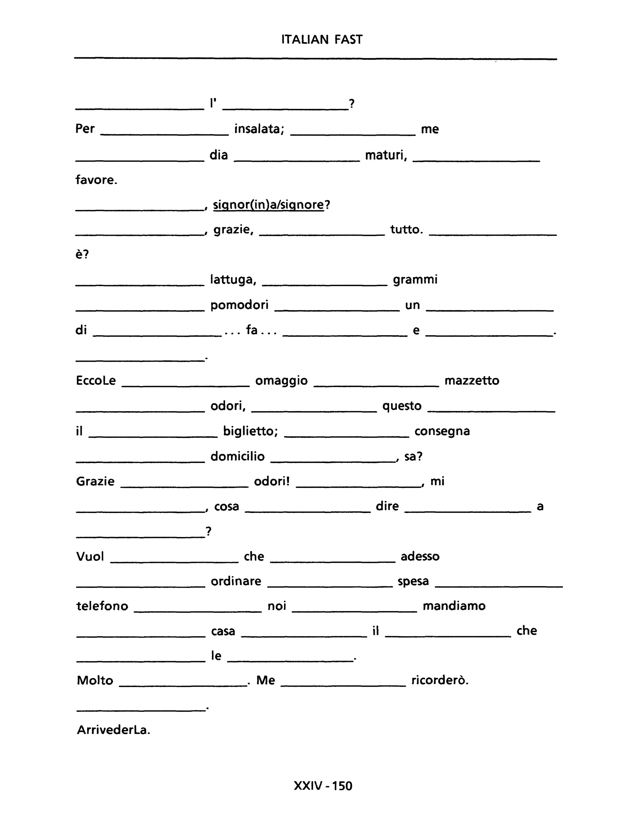 ITALIAN FAST
l' ?
Per insalata; me
dia maturi,
favore.
, signor{in}a/signore?
, grazie, tutto.
'"
e.
lattuga, grammi
pomodori un
di ... fa ... e
Eccole omaggio mazzetto
odori, questo
il biglietto; consegna
domicilio , sa?
Grazie odori! , mi
, cosa dire a
?
Vuoi che adesso
ordinare spesa
telefono noi mandiamo
casa il che
le
Molto . Me ricorderò.
Arrivederla.
XXIV -150
 