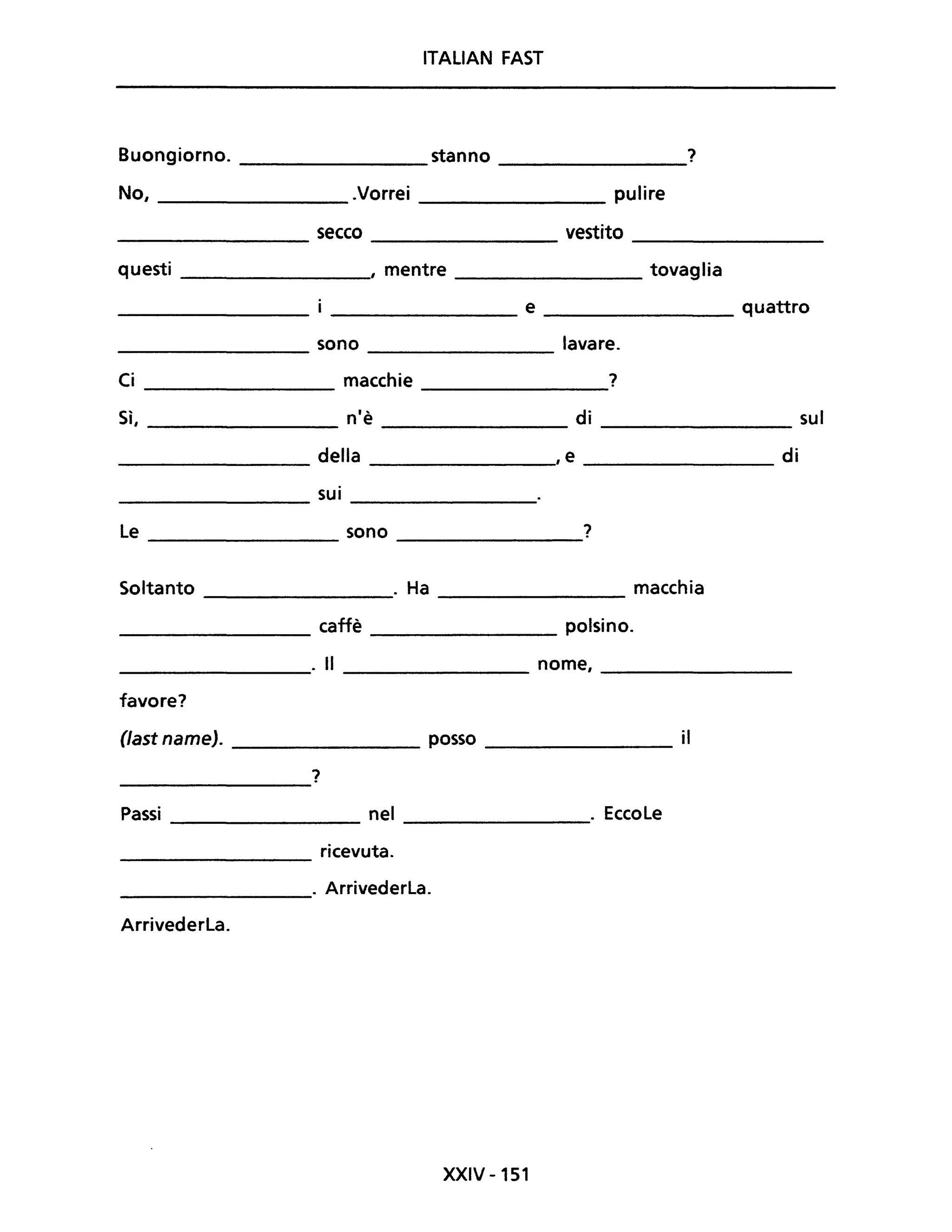 ITALIAN FAST
Buongiorno. stanno ?
No, .Vorrei pulire
secco vestito
questi , mentre tovaglia
e quattro
sono lavare.
Ci macchie ?
Sì, n'è di sul
della ,e di
sui
le sono ?
Soltanto . Ha macchia
caffè polsino.
. Il nome,
favore?
Oast name). posso il
?
Passi nel . Eccole
ricevuta.
. Arrivederla.
Arrivederla.
XXIV -151
 