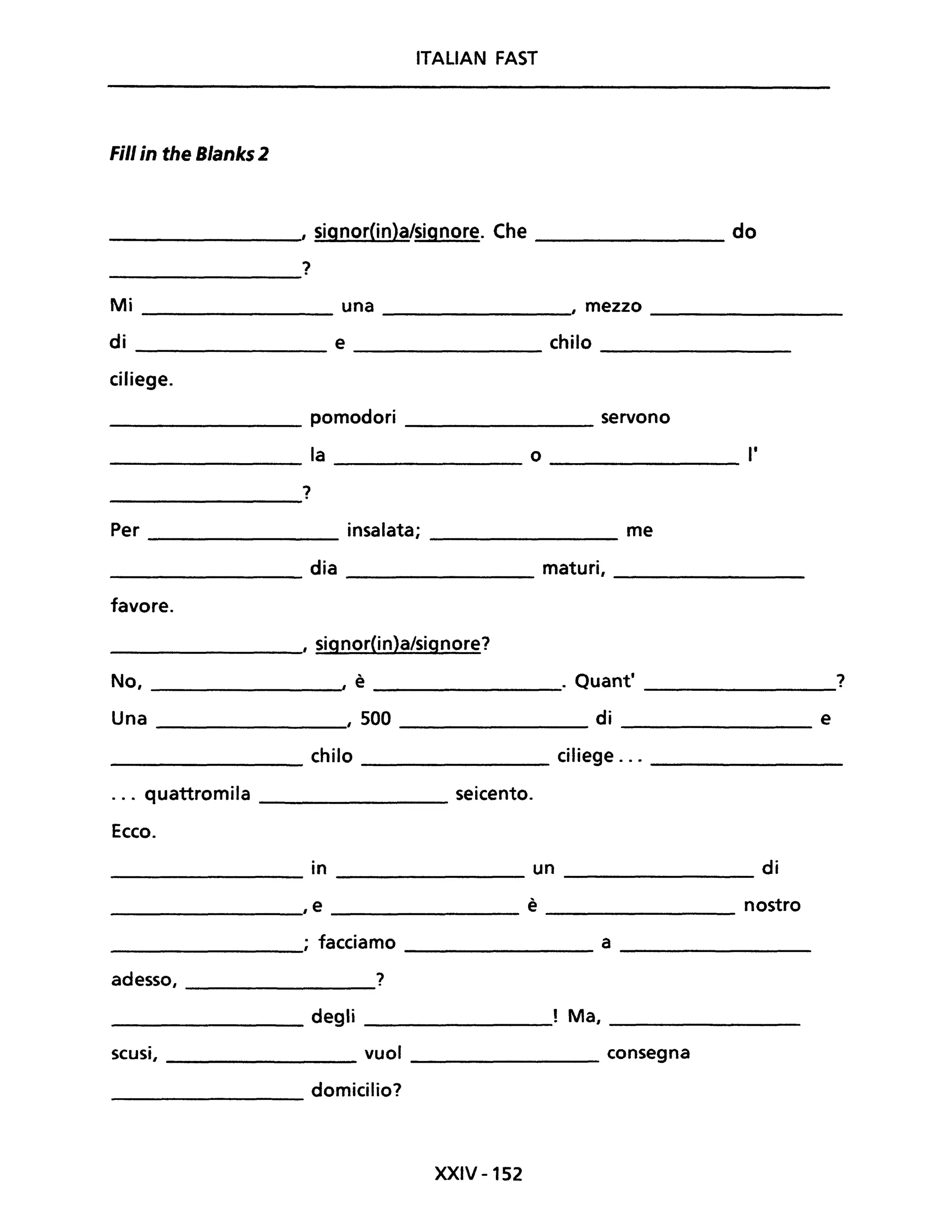 ITALIAN FAST
Fili in the Blanks 2
I signor(in)a/signore. Che do
?
Mi una , mezzo
di e chilo
ciliege.
pomodori servono
la o l'
?
Per insalata; me
dia maturi,
favore.
________,' signor(in)a/signore?
No, ______________~, è ________________. Quanti _____________?
Una ,500 di _____________ e
______________ chilo ______________ ciliege ... _________
... quattromila _____________ seicento.
Ecco.
•On di_________ _ ___________ un ______________
,e è nostro------------ --------------
________; facciamo _______________ a ___________
ade~o, ?
_________ degli ! Ma, ______________
scusi, ____________ vuoi _____________ consegna
domicilio?----------
XXIV -152
 