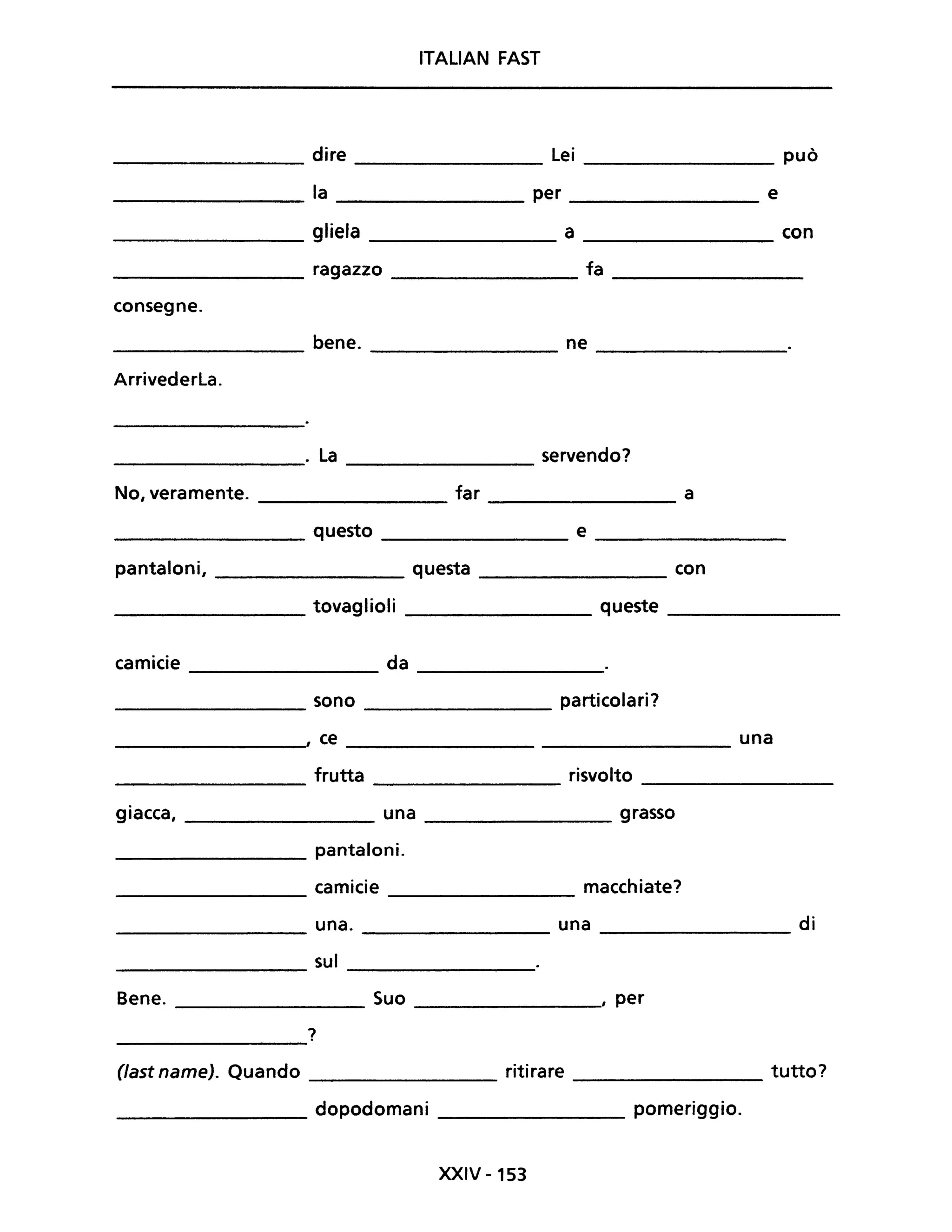 ITALIAN FAST
dire lei può
la per e
gliela a con
ragazzo fa
consegne.
bene. ne
Arrivederla.
. la servendo?
----------------- ----------------
No, veramente. far a
----------------- --------------
_________________ questo _______________ e _________________
pantaloni, _________________ questa _______________ con
________________ tovaglioli ______________ queste ________
camicie da ---------------
_________________ sono particolari?
_________________" ce una
frutta risvolto
----------------- -----------------
giacca, ____________ una _______________ grasso
____________ pantaloni.
camicie macchiate?
-------------- ----------------
______________ una. una ______________ di
sul
--------------- ----------------
Bene. _____________ Suo _______________, per
?
------------
(last name). Quando _______________ ritirare _________________ tutto?
________________ dopodomani _______________ pomeriggio.
XXIV -153
 