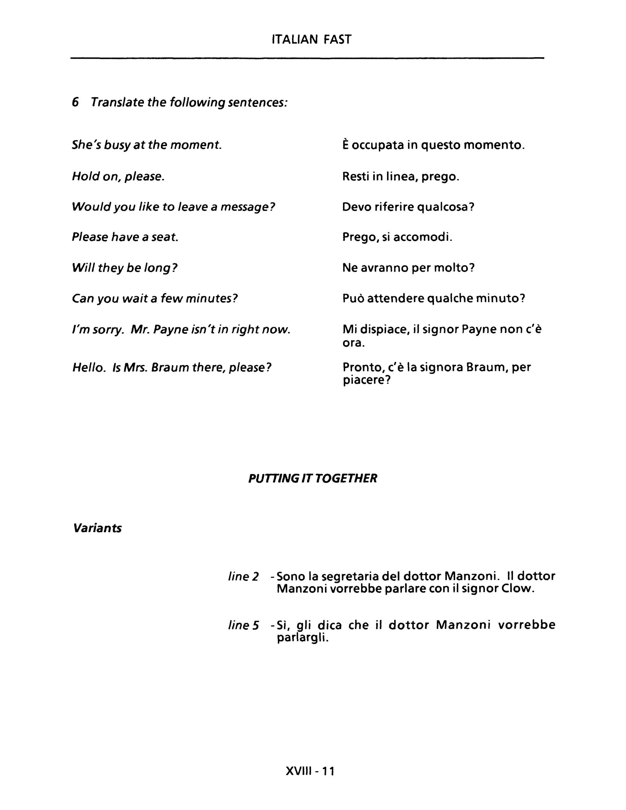 ITALIAN FAST
6 Translate the following sentences:
She's busy at the moment. Èoccupata in questo momento.
Hold on, please. Resti in linea, prego.
Would you like to leave a message? Devo riferire qualcosa?
Please have a seat. Prego, si accomodi.
Will they be long? Ne avranno per molto?
Can you wait a few minutes? Può attendere qualche minuto?
l'm sorry. Mr. payne isn't in right now. Mi dispiace, il signor payne non c'è
ora.
Hello. Is Mrs. 8raum there, please? Pronto, c'è la signora Braum, per
piacere?
Variants
PUTTING IT TOGETHER
fine 2 - Sono la segretaria del dottor Manzoni. Il dottor
Manzoni vorrebbe parlare con il signor Clow.
line 5 -Sì, gli dica che il dottor Manzoni vorrebbe
parlargli.
XVIII - 11
 