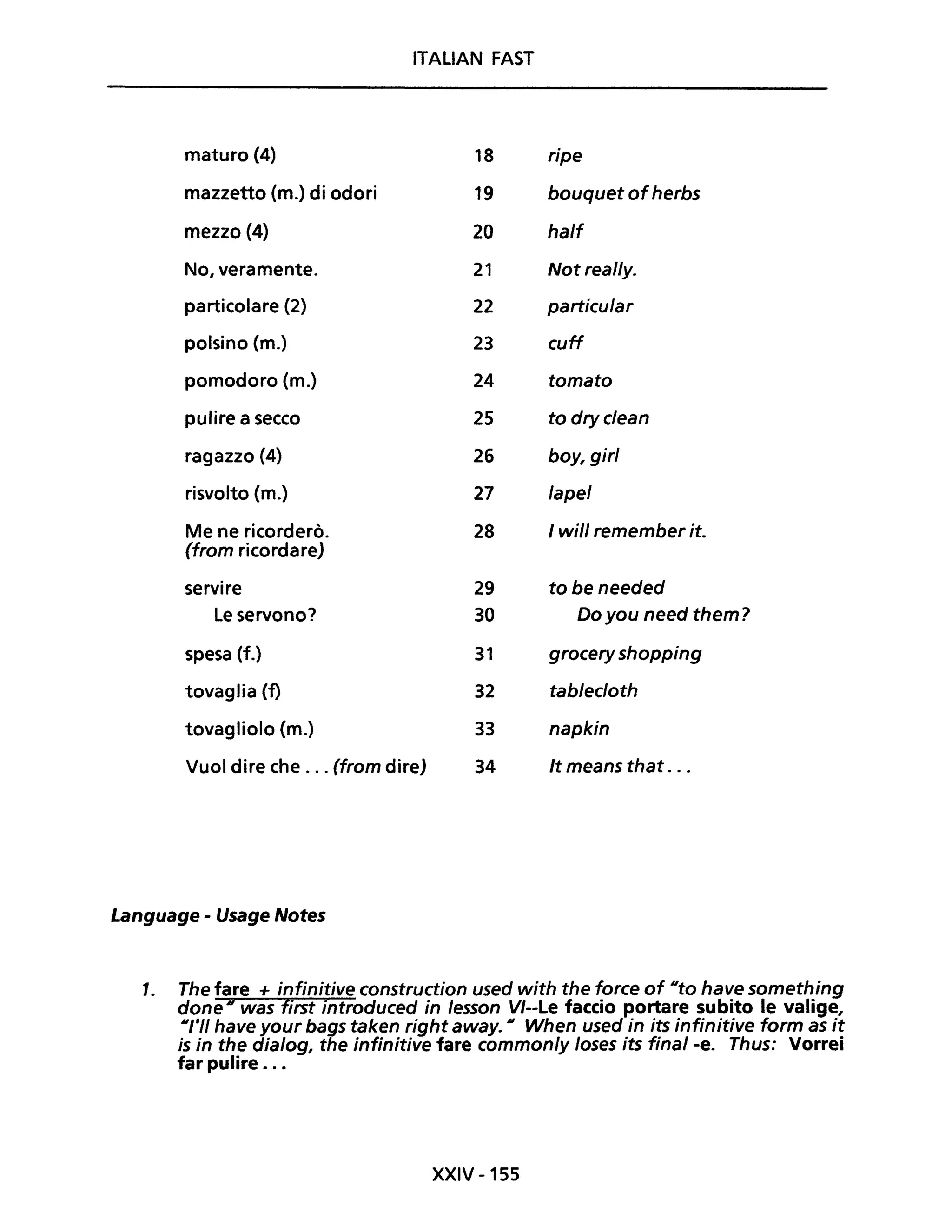 ITALiAN FAST
maturo (4) 18 ripe
mazzetto (m.) di odori 19 bouquet ofherbs
mezzo {4} 20 half
No, veramente. 21 Not really.
particolare (2) 22 particular
polsino (m.) 23 cuff
pomodoro (m.) 24 tomato
pulire a secco 25 to dryclean
ragazzo (4) 26 boy, girI
risvolto (m.) 27 lape/
Me ne ricorderò. 28 I will remember it.
(from ricordare)
servire 29 tobeneeded
Le servono? 30 Do you need them?
spesa (f.) 31 grocery shopping
tovaglia(f) 32 tablecloth
tovagliolo (m.) 33 napkin
Vuoi dire che ... (from dire) 34 It means that ...
Language - Usage Notes
1. The fare + infinitive construction used with the force of Dto have something
done Dwas first introduced in lesson VI--Le faccio portare subito le valige,
DI'II have your bags taken right away. D When used in its infinitive form as it
is in the dia/og, the infinitive fare common/y loses its final -e. Thus: Vorrei
far pulire ...
XXIV -155
 