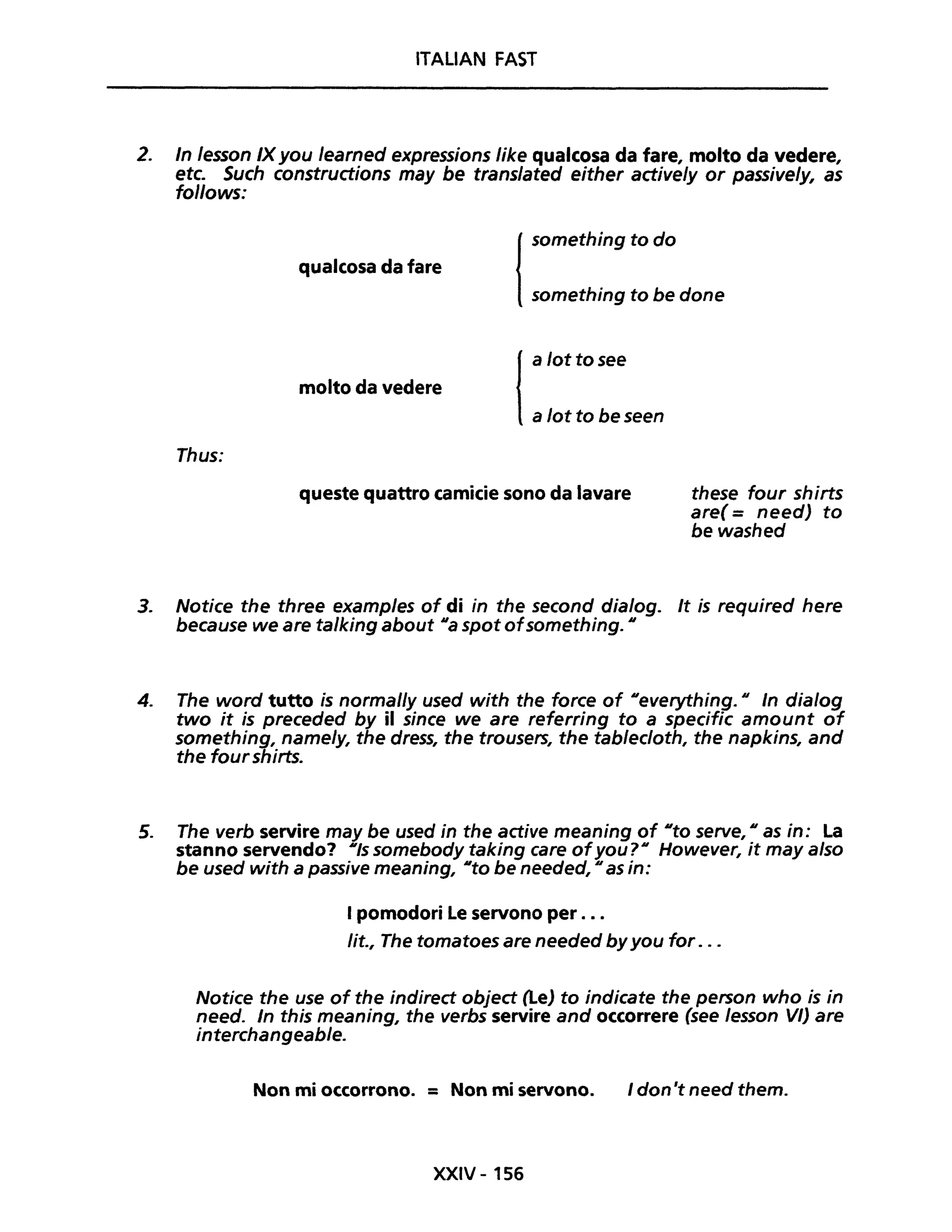 ITALIAN FAST
2. In lesson IXyou /earned expressions Iike qualcosa da fare, molto da vedere,
etc. Such constructions may be translated either actively or passively, as
fo/lows:
Thus:
qualcosa da fare
molto da vedere
l
something to do
something to be done
l
a lottosee
a lot to be seen
queste quattro camicie sono da lavare these four shirts
aree = need) to
bewashed
3. Notice the three examples of di in the second dialog. It is required here
because we are ta/king about Ila spot ofsomething. Il
4. The word tutto is normal/y used with the farce of lIeverything. Il In dia/og
two it is preceded by il since we are referring to a specific amount of
something, name/y, the dress, the trousers, the tab/ecloth, the napkins, and
the four shirts.
5. The verb servire may be used in the active meaning of IIto serve, Il as in: La
stanno servendo? IIls somebody taking care ofyoU?1I However, it may a/so
be used with a passive meaning, IIto be needed, Il as in:
I pomodori Le servono per ...
lit., The tomatoes are needed byyou for . ..
Notice the use of the indirect object (Le) to indicate the person who is in
need. In this meaning, the verbs servire and occorrere (see lesson VI) are
interchangeab/e.
Non mi occorrono. = Non mi servono. I don't need them.
XXIV - 156
 