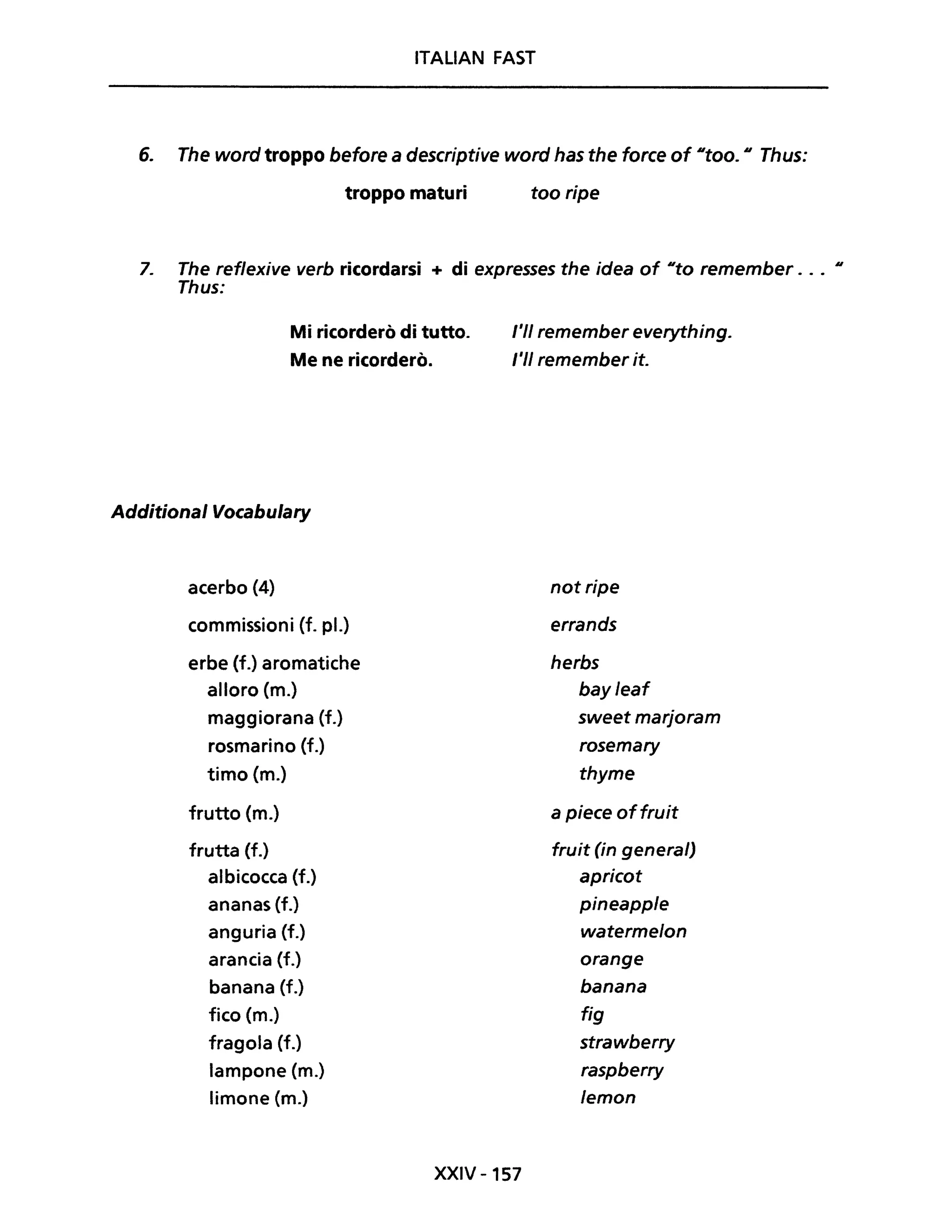 ITALIAN FAST
6. The word troppo before a descriptive word has the force of #ltoO. #I Thus:
troppo maturi too ripe
7. The reflexive verb ricordarsi + di expresses the idea of IIto remember . . . Il
Thus:
Mi ricorderò di tutto.
Me ne ricorderò.
Additional Vocabulary
acerbo (4)
commissioni (f. pl.)
erbe (f.) aromatiche
alloro (m.)
maggiorana (f.)
rosmarino (f.)
timo (m.)
frutto (m.)
frutta (f.)
albicocca (f.)
ananas (f.)
anguria (f.)
arancia (f.)
banana (f.)
fico (m.)
fragola (f.)
lampone (m.)
limone (m.)
l'II remember everything.
l'II remember it.
not ripe
errands
herbs
bayleaf
sweet marjoram
rosemary
thyme
a piece offruit
fruit (in generai)
apricot
pineapple
watermelon
orange
banana
fig
strawberry
raspberry
lemon
XXIV -157
 