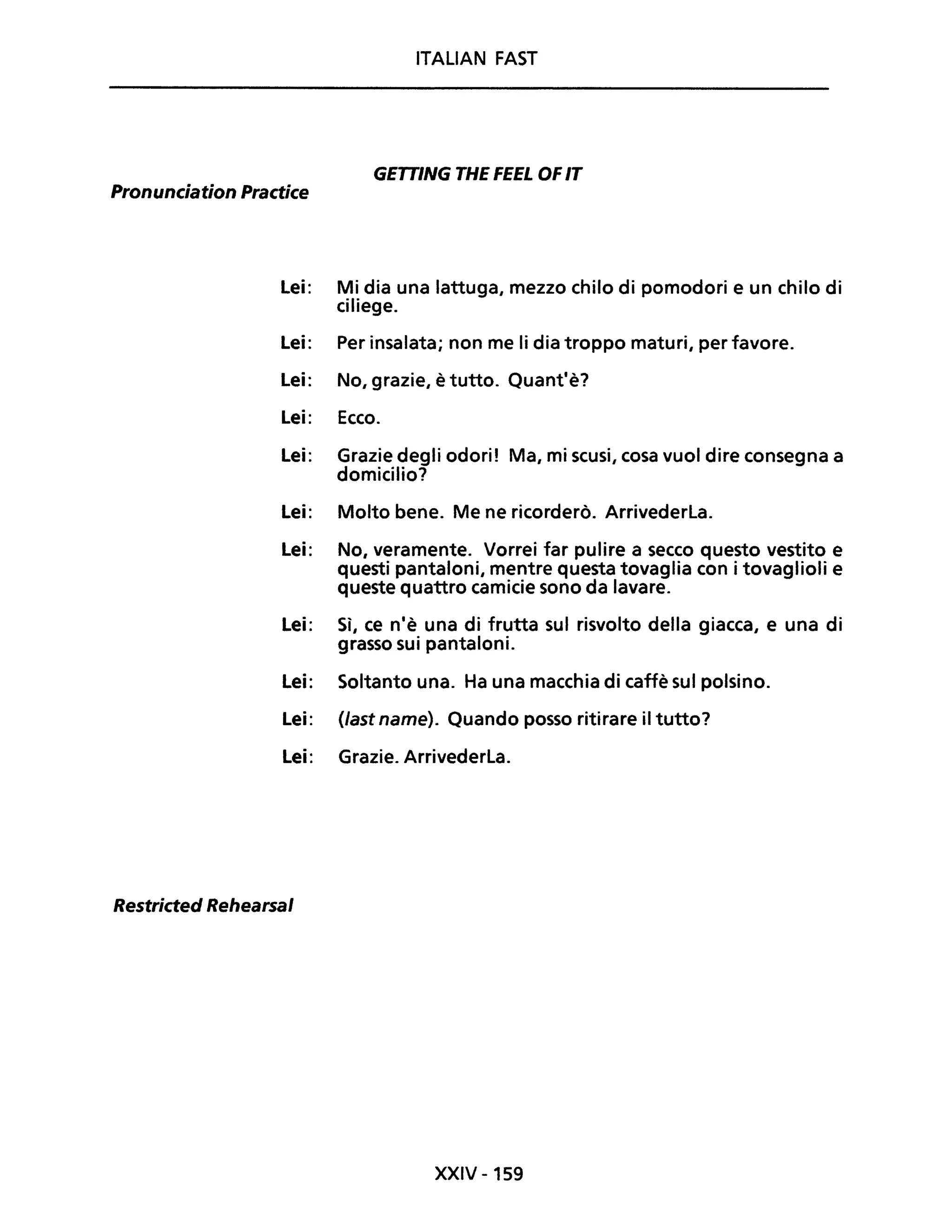 ITALIAN FAST
GETTING THE FEEL OFIT
Pronunciation Practice
Lei: Mi dia una lattuga, mezzo chilo di pomodori e un chilo di
ciliege.
Lei: Per insalata; non me li dia troppo maturi, per favore.
Lei: No, grazie, è tutto. Quant'è?
Lei: Ecco.
Lei: Grazie degli odori! Ma, mi scusi, cosa vuoi dire consegna a
domicilio?
Lei: Molto bene. Me ne ricorderò. Arrivederla.
Lei: No, veramente. Vorrei far pulire a secco questo vestito e
questi pantaloni, mentre questa tovaglia con i tovaglioli e
queste quattro camicie sono da lavare.
Lei: Sì, ce n'è una di frutta sul risvolto della giacca, e una di
grasso sui pantaloni.
Lei: Soltanto una. Ha una macchia di caffè sul polsino.
Lei: (last name). Quando posso ritirare il tutto?
Lei: Grazie. Arrivederla.
Restricted Rehearsal
XXIV -159
 
