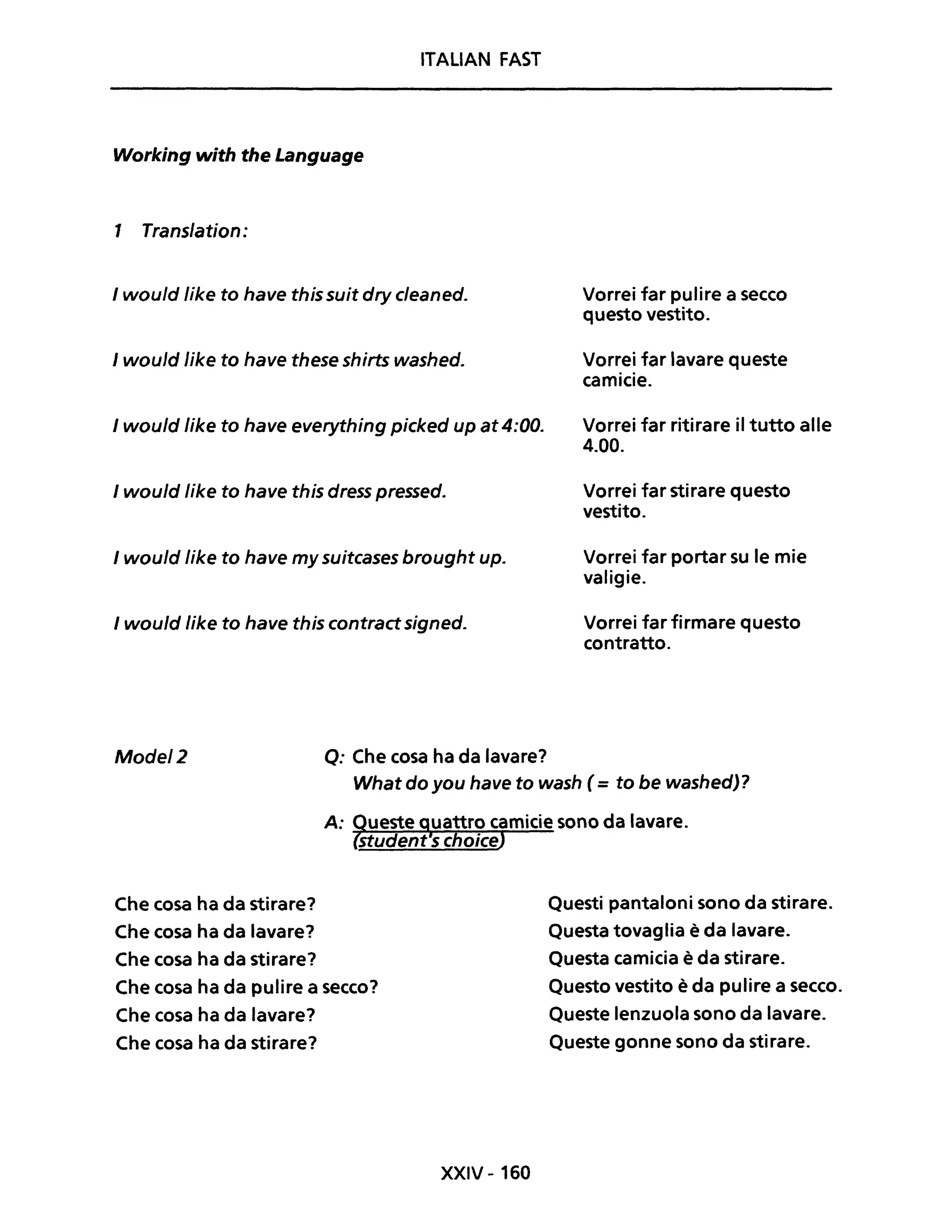 ITALlAN FAST
Working with the Language
1 Trans/ation:
I would /ike to have this suit dry cleaned.
Jwould Jike to have these shirts washed.
I would Iike to have everything picked up at4:00.
Jwould /ike to have this dress pressed.
I would Jike to have my suitcases brought up.
I would Jike to have this contract signed.
Mode/2 Q: Che cosa ha da lavare?
Vorrei far pulire a secco
questo vestito.
Vorrei far lavare queste
camicie.
Vorrei far ritirare il tutto alle
4.00.
Vorrei far stirare questo
vestito.
Vorrei far portar su le mie
valigie.
Vorrei far firmare questo
contratto.
What do you have to wash (= to be washed)?
Che cosa ha da stirare?
Che cosa ha da lavare?
Che cosa ha da stirare?
Che cosa ha da pulire a secco?
Che cosa ha da lavare?
Che cosa ha da stirare?
XXIV - 160
Questi pantaloni sono da stirare.
Questa tovaglia è da lavare.
Questa camicia è da stirare.
Questo vestito è da pulire a secco.
Queste lenzuola sono da lavare.
Queste gonne sono da stirare.
 