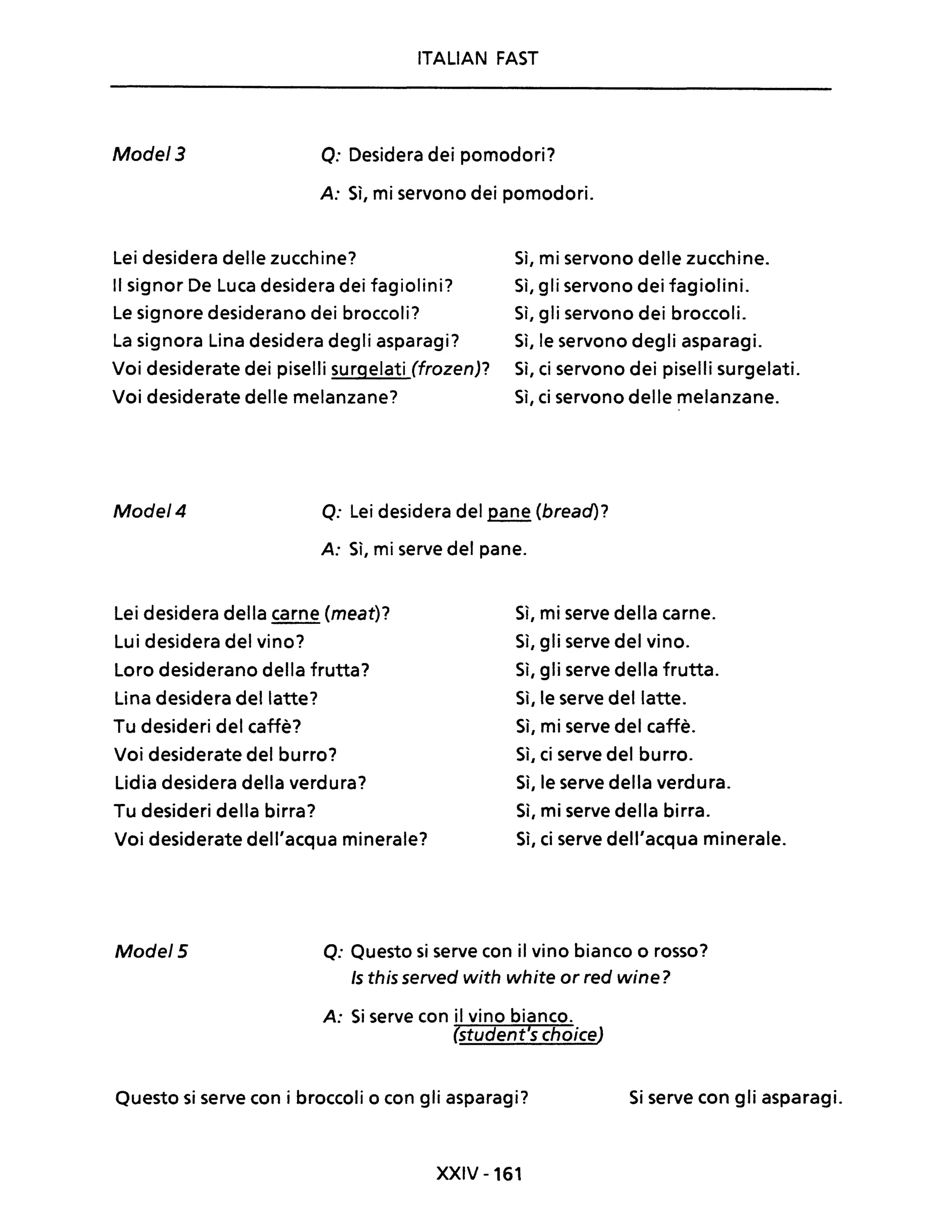 ITALIAN FAST
Mode/3 Q: Desidera dei pomodori?
A: Sì, mi servono dei pomodori.
Lei desidera delle zucchine? Sì, mi servono delle zucchine.
Il signor De Luca desidera dei fagiolini? Sì, gli servono dei fagiolini.
Le signore desiderano dei broccoli? Sì, gli servono dei broccoli.
La signora Lina desidera degli asparagi? Sì, le servono degli asparagi.
Voi desiderate dei piselli surgelati (frozen)? Sì, ci servono dei piselli surgelati.
Voi desiderate delle melanzane? Sì, ci servono delle melanzane.
Mode/4 Q: Lei desidera del pane (bread)?
A: Sì, mi serve del pane.
Lei desidera della carne (meat)?
Lui desidera del vino?
Loro desiderano della frutta?
Lina desidera del latte?
Tu desideri del caffè?
Voi desiderate del burro?
Lidia desidera della verdura?
Tu desideri della birra?
Voi desiderate dell'acqua minerale?
Sì, mi serve della carne.
Sì, gli serve del vino.
Sì, gli serve della frutta.
Sì, le serve del latte.
Sì, mi serve del caffè.
Sì, ci serve del burro.
Sì, le serve della verdura.
Sì, mi serve della birra.
Sì, ci serve dell'acqua minerale.
Mode/5 Q: Questo si serve con il vino bianco o rosso?
Is this served with white or red wine?
A: Si serve con il vino bianco.
(student's choiceJ
Questo si serve con i broccoli o con gli asparagi?
XXIV -161
Si serve con gli asparagi.
 