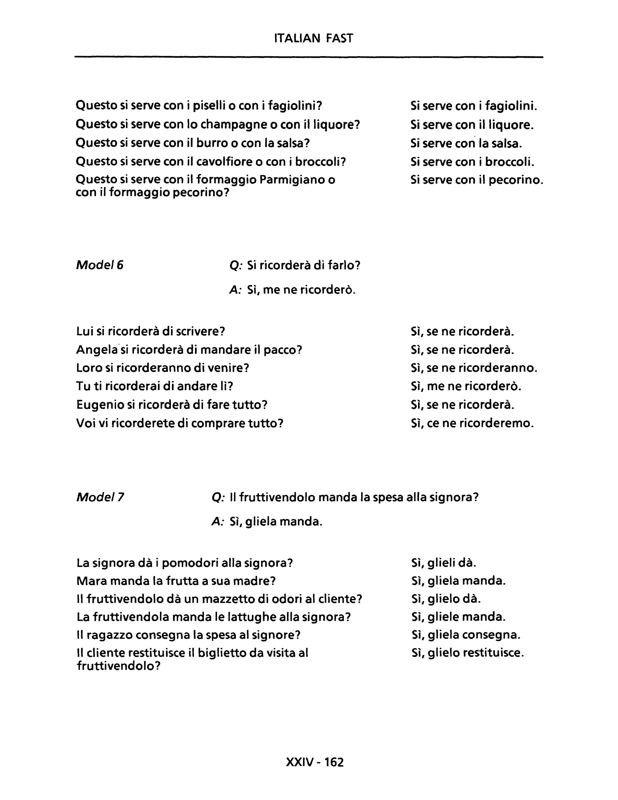 ITALIAN FAST
Questo si serve con i piselli o con i fagiolini?
Questo si serve con lo champagne o con il liquore?
Questo si serve con il burro o con la salsa?
Questo si serve con il cavolfiore o con i broccoli?
Questo si serve con il formaggio Parmigiano o
con il formaggio pecorino?
Model6 Q: Si ricorderà di farlo?
A: Sì, me ne ricorderò.
Lui si ricorderà di scrivere?
Angela·si ricorderà di mandare il pacco?
Loro si ricorderanno di venire?
Tu ti ricorderai di andare lì?
Eugenio si ricorderà di fare tutto?
Voi vi ricorderete di comprare tutto?
Si serve con i fagiolini.
Si serve con il liquore.
Si serve con la salsa.
Si serve con i broccoli.
Si serve con il pecorino.
Sì, se ne ricorderà.
Sì, se ne ricorderà.
Sì, se ne ricorderanno.
Sì, me ne ricorderò.
Sì, se ne ricorderà.
Sì, ce ne ricorderemo.
Model7 o: Il fruttivendolo manda la spesa alla signora?
A: Sì, gliela manda.
La signora dà i pomodori alla signora?
Mara manda la frutta a sua madre?
Il fruttivendolo dà un mazzetto di odori al cliente?
La fruttivendola manda le lattughe alla signora?
Il ragazzo consegna la spesa al signore?
Il cliente restituisce il biglietto da visita al
fruttivendolo?
XXIV - 162
Sì, glieli dà.
Sì, gliela manda.
Sì, glielo dà.
Sì, gliele manda.
Sì, gliela consegna.
Sì, glielo restituisce.
 